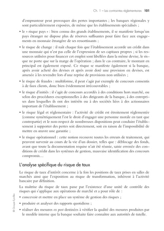 ©GroupeEyrolles
Chapitre 1
Les contraintes réglementaires
Les contraintes réglementaires spécifiques à Bâle II
En 1988, le comité de Bâle, composé des gouverneurs des banques centrales de
treize pays de l’OCDE, publie les premiers accords de Bâle, ensemble de recom-
mandations dont le pivot est la mise en place d’un ratio minimal de fonds propres
par rapport à l’ensemble des crédits accordés, le ratio Cooke.
Ainsi sont définies les notions de :
• fonds propres réglementaires ;
• et l’ensemble des engagements de crédit.
Ces deux notions étant rigoureusement précisées par rapport à un système comp-
table (comptes concernés, pondérations éventuelles).
Le rapport des deux valeurs ne doit alors pas être inférieur à 8 % dans les proposi-
tions des accords de Bâle.
Il est à noter qu’il ne s’agit que de recommandations, charge à chaque État membre
(et à tout autre État intéressé) de les transposer dans son droit propre.
Ainsi, en France, est appliqué depuis le 1er janvier 1993 le ratio de solvabilité euro-
péen (directive 89/647/CEE du 18 décembre 1989), traduit dans le droit français
par le règlement 91-05 du Comité de la réglementation bancaire et financière et
l’instruction 91-02 de la Commission bancaire.
Les accords de Bâle sont actuellement appliqués dans plus d’une centaine de pays.
La grande limite du ratio Cooke, et donc des réglementations issues des premiers
accords de Bâle, est liée à la définition des engagements de crédit. La principale
variable prise en compte était le montant du crédit distribué. À la lumière de la
théorie financière moderne, il apparaît qu’est négligée la dimension essentielle de la
qualité de l’emprunteur, et donc du risque de crédit qu’il représente réellement.
Le comité de Bâle va donc proposer en 2004 un nouvel ensemble de recommandations,
au terme duquel sera définie une mesure plus pertinente du risque de crédit, avec en
particulier la prise en compte de la qualité de l’emprunteur, y compris par l’intermé-
diaire d’un système de notation interne propre à chaque établissement (dénommé IRB,
internal rating based). Le nouveau ratio de solvabilité est le ratio McDonough.
Les trois piliers de Bâle II
Les recommandations de Bâle II s’appuient sur trois piliers (terme employé explici-
tement dans le texte des accords) :
• l’exigence de fonds propres (ratio de solvabilité McDonough) ;
• la procédure de surveillance de la gestion des fonds propres ;
• la discipline du marché (transparence dans la communication des établissements).
 