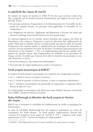 98 Partie 3 – La banque ou la compagnie d’assurances hors risque
©GroupeEyrolles
Pilier 1 : l’exigence de fonds propres
Comme indiqué ci-dessus, c’est le chapitre qui nous intéresse le plus ; il affine
l’accord de 1988 et cherche à rendre les fonds propres cohérents avec les risques
réellement encourus par les établissements financiers. Parmi les nouveautés, signa-
lons la prise en compte des risques opérationnels (fraude et pannes de système) et des
risques de marché, en complément du risque de crédit ou de contrepartie.
Nous passons ainsi d’un ratio Cooke où :
Fonds propres de la banque > 8 % des risques de crédit
À un ratio McDonough où :
Fonds propres de la banque > 8 % des (risques de crédit (75 %) + de marché (5 %) +
opérationnels (20 %))
De plus le calcul des risques de crédit se précise par une pondération plus fine des
encours avec une prise en compte :
• du risque de défaut de la contrepartie (le client emprunteur) ;
• du risque sur la ligne de crédit (type de crédit, durée, garantie) ;
• de l’encours.
Ces risques s’expriment par des probabilités :
• PD : probabilité de défaut de la contrepartie ;
• LGD : taux de perte en cas de défaut sur la ligne de crédit, qui s’applique sur
l’encours à un an du client, l’EAD (exposition au moment du défaut).
Pour le risque de crédit, les banques peuvent employer différents mécanismes
d’évaluation. La méthode dite « standard » consiste à utiliser des systèmes de nota-
tion fournis par des organismes externes.
Les méthodes plus sophistiquées (méthodes IRB pour internal rating based) avec la
méthode dite « IRB-Fondation » et celle dite « IRB-Avancée » impliquent des
méthodologies internes et propres à l’établissement financier d’évaluation de cotes
ou de notes, afin de peser le risque relatif du crédit. Ainsi, en méthode standard, les
PD et LGD sont imposés par le régulateur (commission bancaire en France) soit
directement pour la LGD, soit en imposant un organisme de notation (cotation
BDF, Standard and Poor’s…). En méthode « IRB fondation », la banque estime sa
PD, et le LGD reste imposé par le régulateur. En méthode « IRB avancée », la
banque maîtrise toutes ses composantes.
Le choix de la méthode (plus ou moins complexe) permet à une banque d’identifier
ses risques propres en fonction de sa gestion. Une banque qui voudrait être au plus
près de sa réalité tendra vers le choix d’une méthode avancée. Mais en contrepartie,
l’investissement est d’autant plus important. La détermination d’une LGD demande
ainsi la gestion et l’historisation de plus de 150 données mensuelles sur un minimum
de cinq ans sur chacun des crédits accordés.
Le calcul du risque de crédit est alors simple : RWA= f(PD ; LGD) × EAD où
f respecte une loi normale.
 