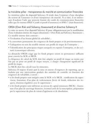 102 Partie 3 – La banque ou la compagnie d’assurances hors risque
©GroupeEyrolles
La spécificité des risques de marché
En matière de risques de marché, le CRB 97-02, bien que novateur à plus d’un
titre, n’apporte pas de bouleversements fondamentaux par rapport au texte qui l’a
précédé. Il pose :
• des principes généraux d’organisation et de fonctionnement de l’ensemble du dis-
positif de contrôle interne, ces principes étant applicables à l’ensemble de ces
composantes ;
• des obligations très précises s’appliquant spécifiquement à chacune des unités qui
assurent le pilotage d’une fraude fonction ou d’un grand risque.
Le nouveau règlement sur le contrôle interne introduit une exigence très forte de
formalisme, cette exigence s’imposant à toutes les directions des établissements de
crédit. Nulle part le contrôle interne n’est plus justifié que dans les salles de marchés
(l’importance des volumes traités, la sophistication des techniques de transaction, le
caractère souvent instantané des prises de décision, l’évolution quasi permanente des
instruments et des stratégies…). Or, si la réglementation prévoit une parfaite inté-
gration du contrôle interne dans l’organisation, les méthodes et les procédures de
chaque activité, il semble que l’univers de la salle de marchés soit peu propice à une
telle démarche en raison :
• du recours fréquent à des instruments télématiques ;
• de la nécessité de réagir rapidement en toutes circonstances.
Fonds propres économiques et RAROC1
La notion de fonds propres économiques est constituée des composantes suivantes :
• tier 1 : capital et réserves et report à nouveau ;
• tier 2 : fonds de garantie et réserves latentes, et titres et emprunts subordonnés ;
• tier 3 : bénéfices intermédiaires du portefeuille de négociation et emprunts subor-
donnés de plus de 2 ans.
Ces fonds propres économiques sont alloués par unité d’affaires bancaire en fonction
d’un CMPC calculé par branche d’activité.
Ratios McDonough et allocation des fonds propres en fonction
des risques
Bâle II vise à maximiser la solvabilité des établissements de crédit en protégeant les
fonds propres.
Le ratio de solvabilité McDonough fixe des exigences importantes en termes de
constitution des fonds propres : les fonds propres réglementaires doivent faire
a minima 8 % (exigences pour risque de marché × 12,5 + exigences pour risque
opérationnel × 12,5 + encours des risques de crédit pondéré.
1. RAROC : Risk Adjusted Return On Capital (rentabilité du capital ajustée au risque).
 
