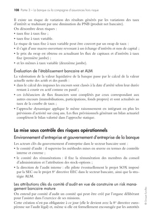 104 Partie 3 – La banque ou la compagnie d’assurances hors risque
©GroupeEyrolles
• le renforcement des contrôles, procédures d’alerte, empêchant les ruptures dans les
chaînes de commandement et de reporting ;
• le renforcement de l’organisation et de la gouvernance du dispositif de prévention
des risques opérationnels dans une optique de transversalité.
Les contraintes réglementaires spécifiques à Solvency II
À l’instar de Bâle pour les banques, l’Union européenne a établi un nouveau code
réglementaire pour la gestion des risques des compagnies d’assurances. La version
définitive de Solvency II (« Solvabilité II ») est prévue pour une application vers
2010.
Par rapport à la directive Solvency I actuellement en place, Solvency II a généralisé
la mesure du risque opérationnel, introduit le Solvency Capital Requirement et
entraînera un contrôle accru du régulateur.
Mise en œuvre de la phase 1 : les fondations de Solvency II
La première phase de Solvency II s’est déroulée de mai 2001 à l’automne 2003.
L’objectif consistait à développer un référentiel de haut niveau en termes d’exigence de
solvabilité pour les compagnies d’assurances en identifiant les insuffisances du dispositif
actuel et en investiguant de nouvelles techniques permettant de maîtriser le risque
d’insolvabilité.
À ce titre, la commission européenne commanda deux études :
• le rapport Sharma présenté en décembre 2002 par le groupe de Londres et le
groupe de travail ad hoc mis en œuvre par la conférence des autorités de tutelle
européennes. Ce rapport arriva à la conclusion qu’un renforcement des fonds pro-
pres associé à un management de qualité était l’outil majeur préventif du risque
d’insolvabilité des compagnies d’assurances ;
• une deuxième étude mettant en exergue la nécessité de construire un dispositif de
contrôle beaucoup plus basé sur les risques.
Dans cette première étape émergea l’idée de construire un dispositif de contrôle de
la solvabilité des compagnies d’assurances par le biais de trois piliers (raisonnement
identique à Bâle II), combinant à la fois des outils de mesure quantitatifs et qualitatifs
innovants, tels que :
• matching entre actif et passif ;
• identification et quantification des risques et minimisation du risque systématique ;
• estimation des flux de décaissement liés à la sinistralité ;
• convergence entre les modèles spécifiques d’évaluation des risques de compagnies
et les modèles des autorités de tutelle.
 