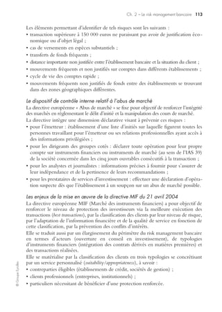 Ch. 2 – Le risk management bancaire 109
©GroupeEyrolles
de tutelle, il appartient au seul organe délibérant de l’établissement de crédit de décider
ou non de sa création, sa composition, ses missions et modalités de fonctionnement.
Sa création est de nature à faciliter le contrôle effectif par les conseils d’adminis-
tration dont le comité d’audit est une émanation, et sa mission ne doit pas se limiter
à l’analyse des comptes, mais s’étendre à l’appréciation de la qualité des dispositifs de
contrôle et des outils de pilotage.
Il a deux missions principales :
• il est chargé de vérifier la clarté des informations fournies et de porter une appré-
ciation sur la pertinence des méthodes comptables adoptées par l’établissement des
comptes individuels et, le cas échéant, consolidés ;
• il doit porter une appréciation sur la qualité du contrôle interne, notamment la
cohérence des systèmes de mesure, la surveillance et la maîtrise des risques, ainsi
que proposer, autant que de besoin, des actions complémentaires à ce titre.
Le comité d’audit assure également d’autres tâches, telles que :
• maintenir la communication entre le conseil d’administration, les dirigeants et les
auditeurs internes et externes, afin d’échanger des informations et des points de vue ;
• surveiller et apprécier l’indépendance de la qualité, le rapport efficacité/coûts et le
champ de la fonction d’audit interne ;
• effectuer un examen indépendant des états financiers annuels et d’autres informa-
tions externes pertinentes ;
• donner des avis sur la nomination d’un auditeur externe ;
• s’assurer que l’établissement de crédit opère dans le respect des lois et des régle-
mentations.
Les outils du dispositif de risk management bancaire
Le dispositif de risk management bancaire se compose des outils suivants :
• procédures de révision comptable/commissariat aux comptes en Domestic GAAP,
IFRS et US GAAP (en cas de réconciliation des comptes consolidés IFRS – US
GAAP) ;
• existence de plans de continuité de l’exploitation et définition des applicatifs
critiques ;
• cartographie exhaustive des processus compatibles avec les dispositifs de contrôle
qualité ;
• plan de protection des informations ;
• processus de révision et d’arrêtés de comptes de type Sarbanes-Oxley en cas de
cotation aux USA ;
• requêtes informatiques d’autocontrôle (identification d’opérations anormales) ;
• procédures écrites ;
• manuel de conventions intragroupe ;
 