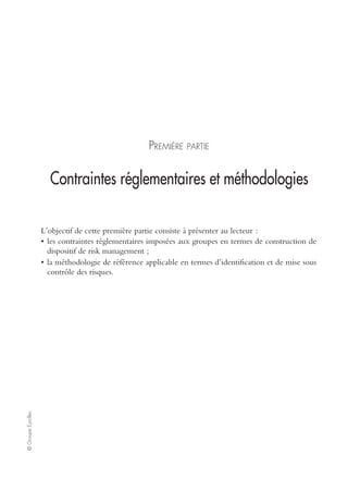 ©GroupeEyrolles
PREMIÈRE PARTIE
Contraintes réglementaires et méthodologies
L’objectif de cette première partie consiste à présenter au lecteur :
• les contraintes réglementaires imposées aux groupes en termes de construction de
dispositif de risk management ;
• la méthodologie de référence applicable en termes d’identification et de mise sous
contrôle des risques.
 