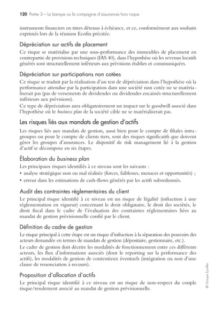 114 Partie 3 – La banque ou la compagnie d’assurances hors risque
©GroupeEyrolles
La directive MIF met ainsi en exergue la nécessité d’une mise sous contrôle de la
relation client en fonction de sa catégorie d’appartenance, passant préalablement par
une information préalable claire et non trompeuse et se traduisant par une meilleure
connaissance du client, une prévention des conflits potentiels optimisant la politique
de best execution (gestion des ordres client) et autorisant la mise en œuvre de la suita-
bility/appropriateness.
Les risques génériques
Les compagnies bancaires partagent de nombreux risques opérationnels communs
avec les groupes industriels, tels que :
• risque de rupture d’approvisionnement sur les achats de frais généraux ;
• risque politique pour les filiales et partenariats établis dans les pays en développement ;
• risque IARD ;
• risque humain concernant les collaborateurs de la banque.
Les outils utilisés pour mettre sous contrôle ces risques sont identiques à ceux des
groupes industriels et nous invitons le lecteur à se reporter aux chapitres de
l’ouvrage traitant de ces thèmes.
La mise sous contrôle du lancement des produits à risque
(techniques de titrisation)
La chute récente de grands groupes bancaires américains et européens attire notre
attention sur les causes de ces défaillances. Le rapport Ricol nous interpelle sur les
défaillances des dispositifs de gouvernance des banques liés au lancement des produits
à risque (pas de rôle d’alerte et rupture dans les chaînes de commandement).
Mais, de fait, à quoi correspondent ces produits à risque qui ont nécessité de réaliser
des tests de dépréciation des actifs financiers des établissements bancaires ?
Plan de reprise d’activité salles de marchés : l’incendie du siège du Crédit lyonnais
Exploitation
informatique :
Délai : immédiat
Back-up sur centre
de traitement de secours
Réinstallation des
agences dans le
quartier :
Délai : 3 jours
Incendie du siège
du Crédit lyonnais
Destruction de
l’autocommutateur
Impossibilité de
continuer les
interventions salle
de marché : destruction
de 200 postes de trader
Mise en place de
l’équipe gestion de
crise
Télécommunication
Back exploitation
informatique sur les
constructeurs :
DIGITAL et HP
Duplication des
informations
financières :
REUTER
/BLOOMBERGE
Back-up sur filiale
SANIS : 120 postes
de traders
Déploiement des
archives vives :
mémos, répertoires
Transfert d’une
partie des traders
sur les filiales
étrangères
 