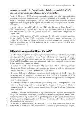 Ch. 1 – Présentation des contraintes réglementaires 15
©GroupeEyrolles
l’épargne, le président du conseil d’administration rend compte dans un rapport
joint de la composition, des conditions de préparation et d’organisation des travaux
du conseil, ainsi que des procédures de contrôle interne et de gestion des risques
mises en œuvre par la société… » (article 26).
Cette loi complète le rapport de place de l’AMF (Autorité des marchés financiers),
qui fait référence explicitement à la notion de management des risques :
« Le dispositif de contrôle interne, qui est adapté aux caractéristiques de chaque
société, doit prévoir un système visant à recenser et analyser les principaux risques
identifiables au regard des objectifs de la société et à s’assurer de l’existence de
procédures de gestion de ces risques. »
La recommandation de l’AMF ne requiert toutefois pas le descriptif du dispositif de
management des risques. Ainsi, le rapport AMF sur les rapports LSF (loi de sécurité
financière) note que seulement 43 % des rapports 2006 mentionnent l’existence
d’une cartographie des risques.
La loi du 3 juillet 2008 rend la communication de cette cartographie obligatoire.
La transposition de la 8e directive européenne en droit interne français
(décembre 2008)
La 8e directive européenne sur l’audit légal, émise le 17 mai 2006, dont la transposi-
tion initiale en droit interne français était prévue le 29 juin 2008, a été intégrée au
final en décembre 2008.
Elle rend obligatoire la mise en place d’un comité d’audit pour les entités d’intérêt
public en charge du suivi de l’efficacité des systèmes de contrôle interne, d’audit
interne et de gestion des risques de la société.
Même si la 8e directive européenne prévoit explicitement d’évaluer l’efficacité du
dispositif de contrôle interne et de management des risques, elle ne se prononce pas
à ce jour sur une communication externe officielle portant sur les résultats du suivi
de l’efficacité des dispositifs de contrôle interne et de management des risques.
La réglementation concernant les risques hautement protégés
Les autorités de tutelle et les gouvernements ont pris conscience depuis plus d’une
décennie de la nécessité de mettre sous contrôle les risques d’atteinte à l’environ-
nement, tant du point de vue écologique que du point de vue de la protection de la
rémunération de l’actionnaire et de l’atteinte des objectifs stratégiques en cas de
sinistre majeur.
Risques hautement protégés et Seveso II
La directive Seveso II vise les établissements potentiellement dangereux (chimie,
pétrole, sidérurgie, etc.) au travers d’une liste d’activités et de substances associées à
des seuils de classement. Elle définit deux catégories d’entreprises en fonction de la
quantité de substances dangereuses présentes.
 