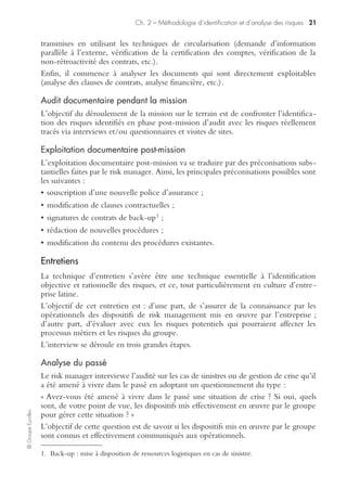 ©GroupeEyrolles
Chapitre 2
Méthodologie d’identification
et d’analyse des risques
L’identification rationnelle et objective des risques de sinistralité est basée sur la
réponse à quatre types d’interrogations :
• Quels sont les outils permettant une identification objective des risques ?
• Comment évaluer l’impact d’un sinistre majeur sur les objectifs stratégiques ?
• Comment évaluer les conséquences financières d’un sinistre majeur ?
• Quels enseignements tirer de l’évolution de la sinistralité antérieure ?
Outils d’identification des risques
L’une des principales difficultés du risk management est d’identifier les risques d’un
groupe de façon objective et rationnelle. Il est indispensable d’aboutir à la réalisa-
tion d’une cartographie des risques faisant ressortir en priorité les méta-risques
émergents.
Le risk manager n’a pas le droit de fonder sa cartographie sur un ressenti subjectif
basé sur sa personnalité et son vécu professionnel. Il doit au contraire appuyer sa
démarche sur plusieurs outils d’identification des risques qu’il va utiliser dans une
optique de circularisation (la réponse apportée par ces outils doit en effet converger).
Nous étudierons donc dans ce chapitre les outils suivants :
• l’audit documentaire ;
• les entretiens ;
• les visites de sites ;
• les questionnaires.
Audit documentaire et audit en risk management
L’audit documentaire est un outil essentiel en vue d’une identification rationnelle et
objective des risques.
Dans la phase amont, l’auditeur va demander un certain nombre de documents,
qu’il exploitera partiellement avant d’aller sur le terrain (phase de « travail à plat »).
Pendant la phase de déroulement de l’audit, l’auditeur va confronter ses sources
documentaires avec les informations collectées via les interviews et la visite de sites.
En phase post-mission (rédaction du rapport), le risk manager préconisera ; compte
tenu de ses conclusions, un certain nombre d’ajustements concernant les informa-
tions qu’il a collectées en phase initiale (modifications de clauses contractuelles,
renégociation des clauses assurance, consultation du marché assurance, etc.).
 