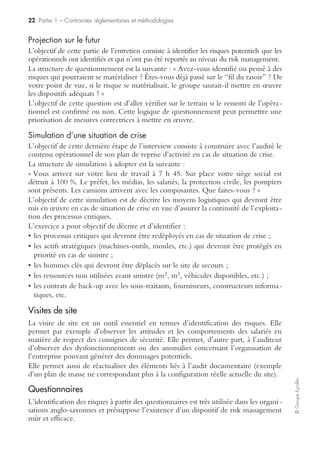 20 Partie 1 – Contraintes réglementaires et méthodologies
©GroupeEyrolles
Audit documentaire pré-mission
Dans la phase documentaire pré-mission, le risk manager va demander à l’entité
auditée de lui transmettre un certain nombre de documents. La liste des documents
à transmettre dépend de fait du type de risque à auditer.
Cependant, il s’avère possible de lister de façon générique les principaux documents
demandés :
• programme d’assurance national ou international ;
• transmission des clauses des principaux contrats ;
• états analytiques et tableaux de bord ;
• états financiers certifiés ;
• experts techniques et expertises préalables de capitaux ;
• procédures de sécurité et de gestion de crise (si existantes) ;
• tests des plans de reprise d’activité ;
• schéma directeur des systèmes d’information ;
• plan de protection des informations.
Une fois ces documents collectés (dans les faits, le risk manager ne collecte qu’une
partie des informations en pré-mission), il s’assure de la fiabilité des informations
Exemple de cartographie des méta-risques
RISQUES EXTERNES
Institutionnel et Société
• Environnement politique
• Environnement juridique
• Environnement social
• Environnement sociétal
• Réglementation
• Mécanisme de fixation des prix
• Environnementéconomique et monétaire
Marché
• Concurrence
• Attentes clients / marché
• Mutation technologique
• Marchés financiers
Catastrophe
• Catastrophe naturelle
• Accident d’origine externe / Trouble externe
RISQUES OPERATIONNELS
Commercial
• Stratégie
• Satisfaction clients / Services
• Qualité Produit / Santé Produit
• Gestion commerciale
Exploitation
• Outil industriel
• Outil de distribution
• Sous-traitance
• Conformité réglementaire
• Maîtrise coûts de production
Finance
• Risques de marchés
(change, taux, prix matière)
• Financement / Trésorerie
• Fiscalité/ Douanes
• Assurance
• Comptabilité
Juridique
• Droit de la concurrence
• Conformité réglementaire
• Suivi des litiges
• Négociation et contractualisation
des accords
• Connaissance des accords
Appro / Achats
• Chaîne matière
• Ressources produit (appro)
• Achats biens & services
RH
• Gestion compétences et savoir
• Évaluation / Motivation
• Gestion administrative
• Climat / Relations sociales
• Santé des employés
Sécurité / Sûreté /
Environnement
• Risque technologique
• Risque opérationnel
• Risque transport
• Sûreté biens et personnes
• Environnement
• Pollution
SIT
• Performance
• Sûreté de l’information
• Conduite de projet SI
• Gestion des changements
• Exploitation informatique
• Habilitations/ Séparation tâches
Image
• Image / Communication
Comportement
• Éthique
• Fraude
• Respect des procédures
STRATÉGIE – MANAGEMENT – PILOTAGE
Stratégie / Développement
• Veille stratégique
• Veille technologique / R&D / Conception
• Propriété industrielle
• Acquisition / Cession
• Maîtrise partenariats / co-entreprises
• Gestion de projet
Management / Organisation
• Efficacité de l’organisation/ gestion des
responsabilités
• Gestion du changement
• Plan de continuité d’activité
• Gestion de crise
Pilotage de la performance
• Pertinence des indicateurs
• Contrôle des participations
Exemple de cartographies de méta-risques dans un groupeindustriel
 