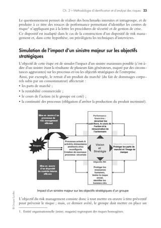Ch. 2 – Méthodologie d’identification et d’analyse des risques 21
©GroupeEyrolles
transmises en utilisant les techniques de circularisation (demande d’information
parallèle à l’externe, vérification de la certification des comptes, vérification de la
non-rétroactivité des contrats, etc.).
Enfin, il commence à analyser les documents qui sont directement exploitables
(analyse des clauses de contrats, analyse financière, etc.).
Audit documentaire pendant la mission
L’objectif du déroulement de la mission sur le terrain est de confronter l’identifica-
tion des risques identifiés en phase post-mission d’audit avec les risques réellement
tracés via interviews et/ou questionnaires et visites de sites.
Exploitation documentaire post-mission
L’exploitation documentaire post-mission va se traduire par des préconisations subs-
tantielles faites par le risk manager. Ainsi, les principales préconisations possibles sont
les suivantes :
• souscription d’une nouvelle police d’assurance ;
• modification de clauses contractuelles ;
• signatures de contrats de back-up1 ;
• rédaction de nouvelles procédures ;
• modification du contenu des procédures existantes.
Entretiens
La technique d’entretien s’avère être une technique essentielle à l’identification
objective et rationnelle des risques, et ce, tout particulièrement en culture d’entre-
prise latine.
L’objectif de cet entretien est : d’une part, de s’assurer de la connaissance par les
opérationnels des dispositifs de risk management mis en œuvre par l’entreprise ;
d’autre part, d’évaluer avec eux les risques potentiels qui pourraient affecter les
processus métiers et les risques du groupe.
L’interview se déroule en trois grandes étapes.
Analyse du passé
Le risk manager interviewe l’audité sur les cas de sinistres ou de gestion de crise qu’il
a été amené à vivre dans le passé en adoptant un questionnement du type :
« Avez-vous été amené à vivre dans le passé une situation de crise ? Si oui, quels
sont, de votre point de vue, les dispositifs mis effectivement en œuvre par le groupe
pour gérer cette situation ? »
L’objectif de cette question est de savoir si les dispositifs mis en œuvre par le groupe
sont connus et effectivement communiqués aux opérationnels.
1. Back-up : mise à disposition de ressources logistiques en cas de sinistre.
 