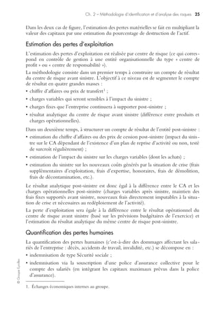 Ch. 2 – Méthodologie d’identification et d’analyse des risques 23
©GroupeEyrolles
Le questionnement permet de réaliser des benchmarks intersites et intragroupe, et de
produire à ce titre des rosaces de performance permettant d’identifier les centres de
risque1 n’appliquant pas à la lettre les procédures de sécurité et de gestion de crise.
Ce dispositif est inadapté dans le cas de la construction d’un dispositif de risk mana-
gement et, dans cette hypothèse, on privilégiera les techniques d’interviews.
Simulation de l’impact d’un sinistre majeur sur les objectifs
stratégiques
L’objectif de cette étape est de simuler l’impact d’un sinistre maximum possible (c’est-à-
dire d’un sinistre étant la résultante de plusieurs faits générateurs, majoré par des circons-
tances aggravantes) sur les processus et/ou les objectifs stratégiques de l’entreprise.
Ainsi, par exemple, le retrait d’un produit du marché (du fait de dommages corpo-
rels subis par un consommateur) affecterait :
• les parts de marché ;
• la rentabilité commerciale ;
• le cours de l’action (si le groupe est coté) ;
• la continuité des processus (obligation d’arrêter la production du produit incriminé).
L’objectif du risk management consiste donc à tout mettre en œuvre à titre préventif
pour prévenir le risque ; mais, ce dernier avéré, le groupe doit mettre en place un
1. Entité organisationnelle (usine, magasin) regroupant des risques homogènes.
Impact d’un sinistre majeur sur les objectifs stratégiques d’un groupe
 