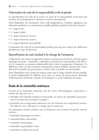 24 Partie 1 – Contraintes réglementaires et méthodologies
©GroupeEyrolles
dispositif de gestion de crise auquel il a réfléchi à titre préventif, et gérer la situation
de crise dans un délai très rapide. Dans notre exemple, les outils de gestion de crise
mis en œuvre seraient les suivants :
• cellule de crise ;
• communication de crise vis-à-vis des consommateurs et du réseau ;
• plan de retrait des produits du marché avec mise en œuvre d’un processus
d’indemnisation du consommateur ; ou fabrication d’un produit de substitution.
Ces procédures de gestion de crise ont bien sûr un caractère confidentiel, à l’excep-
tion du plan d’urgence, qui doit être communiqué aux autorités de tutelle, pour les
risques RHP (risques hautement protégés) susceptibles de générer une atteinte à
l’environnement.
Simulation des conséquences financières d’un sinistre majeur
L’objectif assigné à cette étape est d’identifier les scénarii de crise qui pourraient
affecter la remise en cause de la pérennité du groupe. La quantification des sinistres
majeurs a pour intérêt de permettre l’identification des scénarii inacceptables en vue
de définir des priorités dans le dispositif de risk management.
Il s’agit donc de quantifier pour chaque scénario de crise (sont analysés en priorité
les scénarii correspondant aux faits générateurs figurant en exclusion) les consé-
quences financières d’un sinistre maximum possible en chiffrant les quatre compo-
santes suivantes :
• pertes matérielles (en quoi le sinistre affecte-t-il les actifs de l’entreprise ?) ;
• pertes d’exploitation (en quoi la situation de crise affecte-t-elle le compte de résultat ?) ;
• pertes humaines (en quoi le sinistre génère-t-il des dommages corporels chez les salariés ?) ;
• coût de la responsabilité civile et éventuellement pénale (quelle sera la valorisation
de préjudices corporels, matériels et immatériels causés aux tiers ?).
Estimation des pertes matérielles
L’objectif de cette première simulation est d’estimer l’impact d’un sinistre majeur
sur les immobilisations sous contrôle (au sens des normes IAS 16 et 17 pour
lesquelles l’entreprise porte l’ensemble des risques et des responsabilités, quelle que
soit leur qualification juridique) et sur les stocks.
Deux cas de figure se présentent dans le cadre de cette estimation :
• soit l’entreprise est dans un référentiel comptable autre qu’IFRS (International
Financial Reporting Standard) et, dans ce cas de figure, elle doit faire réaliser une
expertise préalable de capitaux des biens en propriété, en location, en location finan-
cement, mais aussi des biens confiés ou des actifs qu’on lui a transférés dans le cadre
d’un contrat de concession ou d’affermage ;
• soit l’entreprise est en IFRS (International Financial Reporting Standard) et a opté
pour la réévaluation des actifs et, dans ce cas, la valorisation des actifs au prix du
marché sert de base à l’estimation des pertes matérielles.
 