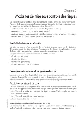 Ch. 2 – Méthodologie d’identification et d’analyse des risques 25
©GroupeEyrolles
Dans les deux cas de figure, l’estimation des pertes matérielles se fait en multipliant la
valeur des capitaux par une estimation du pourcentage de destruction de l’actif.
Estimation des pertes d’exploitation
L’estimation des pertes d’exploitation est réalisée par centre de risque (ce qui corres-
pond en contrôle de gestion à une entité organisationnelle du type « centre de
profit » ou « centre de responsabilité »).
La méthodologie consiste dans un premier temps à construire un compte de résultat
du centre de risque avant sinistre. L’objectif à ce niveau est de segmenter le compte
de résultat en quatre grandes masses :
• chiffre d’affaires ou prix de transfert1 ;
• charges variables qui seront sensibles à l’impact du sinistre ;
• charges fixes que l’entreprise continuera à supporter post-sinistre ;
• résultat analytique du centre de risque avant sinistre (différence entre produits et
charges opérationnelles).
Dans un deuxième temps, à structurer un compte de résultat de l’entité post-sinistre :
• estimation du chiffre d’affaires ou des prix de cession post-sinistre (impact du sinis-
tre sur le CA dépendant de l’existence d’un plan de reprise d’activité ou non, testé
de surcroît régulièrement) ;
• estimation de l’impact du sinistre sur les charges variables (dont les achats) ;
• estimation du sinistre sur les nouveaux coûts générés par la situation de crise (frais
supplémentaires d’exploitation, frais d’expertise, honoraires, frais de démolition,
frais de décontamination, etc.).
Le résultat analytique post-sinistre est donc égal à la différence entre le CA et les
charges opérationnelles post-sinistre (charges variables après sinistre, maintien des
frais fixes supportés avant sinistre, nouveaux frais directement imputables à la situa-
tion de crise et nécessaires au redéploiement de l’activité).
La perte d’exploitation sera égale à la différence entre le résultat opérationnel du
centre de risque avant sinistre (basé sur les prévisions budgétaires de l’exercice) et
l’estimation du résultat analytique du même centre de risque post-sinistre.
Quantification des pertes humaines
La quantification des pertes humaines (c’est-à-dire des dommages affectant les sala-
riés de l’entreprise : décès, accidents de travail, invalidité, etc.) se décompose en :
• indemnisation de type Sécurité sociale ;
• indemnisation via la souscription d’une police d’assurance collective pour le
compte des salariés (en intégrant les capitaux maximaux prévus dans la police
d’assurance).
1. Échanges économiques internes au groupe.
 