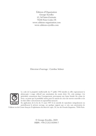 Éditions d’Organisation
Groupe Eyrolles
61, bd Saint-Germain
75240 Paris Cedex 05
www.editions-organisation.com
www.editions-eyrolles.com
Le code de la propriété intellectuelle du 1er
juillet 1992 interdit en effet expressément la
photocopie à usage collectif sans autorisation des ayants droit. Or, cette pratique s’est
généralisée notamment dans l’enseignement, provoquant une baisse brutale des achats de
livres, au point que la possibilité même pour les auteurs de créer des œuvres nouvelles et de
les faire éditer correctement est aujourd’hui menacée.
En application de la loi du 11 mars 1957 il est interdit de reproduire intégralement ou
partiellement le présent ouvrage, sur quelque support que ce soit, sans autorisation de
l’éditeur ou du Centre français d’exploitation du droit de copie, 20, rue des Grands-Augustins, 75006 Paris.
© Groupe Eyrolles, 2009
ISBN : 978-2-212-54308-7
Directeur d’ouvrage : Caroline Selmer
 