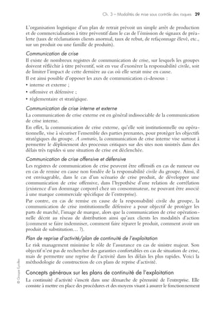 ©GroupeEyrolles
Chapitre 3
Modalités de mise sous contrôle des risques
La méthodologie d’audit en risk management est une approche transverse visant à
s’assurer de la mise sous contrôle des risques de sinistralité de l’entreprise, tant à titre
préventif que curatif, en déclinant un triple dispositif :
• contrôle interne des risques et procédures de gestion de crise ;
• contrôle technique et investissements de sécurité ;
• contrôle financier des risques intégrant l’autofinancement, le transfert des risques
et le recours aux financements alternatifs à l’assurance.
Contrôle technique et sécurité
La mise en œuvre d’un dispositif de prévention mature passe par la réalisation
d’investissements de sécurité et par l’engagement de charges d’exploitation au titre
de la sécurité correspondant a minima aux exigences réglementaires.
Les principaux sous-domaines concernés sont les suivants :
• sécurité informatique ;
• sécurité des biens ;
• sécurité des personnes ;
• sécurité atteinte à l’environnement.
Procédures de sécurité et de gestion de crise
La mise en œuvre d’un dispositif de corporate risk management efficace passe par la
rédaction de procédures de sécurité de base et de gestion de crise.
Bien évidemment l’efficacité de telles procédures doit être régulièrement testée.
Procédures de sécurité de base
La mise en œuvre d’un dispositif de corporate risk management mature passe par la
rédaction et l’application de procédures de type « management des risques » telles que :
• procédures de sécurité informatique physiques et immatérielles et plan de protec-
tion des informations ;
• procédures de sécurité environnementale ;
• plan d’organisation des secours.
Les principaux scénarii de gestion de crise
La construction des scénarii de crise a pour objectif d’anticiper la combinaison opti-
male d’outils de gestion de crise à mettre en œuvre en cas de sinistre majeur.
 