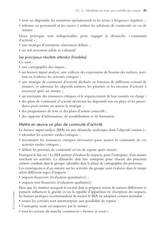 Ch. 3 – Modalités de mise sous contrôle des risques 29
©GroupeEyrolles
L’organisation logistique d’un plan de retrait prévoit un simple arrêt de production
et de commercialisation à titre préventif dans le cas de l’émission de signaux de préa-
lerte (taux de réclamations clients anormal, taux de rebut, de refaçonnage élevé, etc.,
sur un produit ou une famille de produits).
Communication de crise
Il existe de nombreux registres de communication de crise, sur lesquels les groupes
doivent réfléchir à titre préventif, soit en vue d’exonérer la responsabilité civile, soit
de limiter l’impact de cette dernière au cas où elle serait mise en cause.
Il est ainsi possible d’opposer les axes de communication ci-dessous :
• interne et externe ;
• offensive et défensive ;
• réglementaire et stratégique.
Communication de crise interne et externe
La communication de crise externe est en général indissociable de la communication
de crise interne.
En effet, la communication de crise externe, qu’elle soit institutionnelle ou opéra-
tionnelle, vise à sécuriser l’ensemble des parties prenantes, pour protéger les objectifs
stratégiques du groupe. A contrario, la communication de crise interne vise surtout à
permettre le déploiement des processus critiques sur des sites non sinistrés dans des
délais très rapides si une situation de crise est déclenchée.
Communication de crise offensive et défensive
Les registres de communication de crise peuvent être offensifs en cas de rumeur ou
en cas de remise en cause non fondée de la responsabilité civile du groupe. Ainsi, il
est envisageable, dans le cas d’un scénario de crise produit, de développer une
communication de crise offensive, dans l’hypothèse d’une relation de corrélation
(existence d’un dommage corporel chez un consommateur, ne pouvant être associé
à une marque commerciale spécifique de l’entreprise).
Par contre, en cas de remise en cause de la responsabilité civile du groupe, la
communication de crise institutionnelle défensive a pour objectif de protéger les
parts de marché, l’image de marque, alors que la communication de crise opération-
nelle décrit au réseau de distribution ainsi qu’aux clients les modalités d’action
(comment se faire indemniser, comment faire réparer le produit, comment avoir un
produit de substitution… ?).
Plan de reprise d’activité/plan de continuité de l’exploitation
Le risk management minimise le rôle de l’assurance en cas de sinistre majeur. Son
objectif n’est pas de rechercher des garanties confortables en cas de situation de crise,
mais de permettre une reprise de l’activité dans les délais les plus rapides. Voici la
méthodologie de construction de ces plans de reprise d’activité.
Concepts généraux sur les plans de continuité de l’exploitation
La continuité d’activité s’inscrit dans une démarche de pérennité de l’entreprise. Elle
consiste à mettre en place des procédures et des moyens visant à assurer le fonctionnement
 