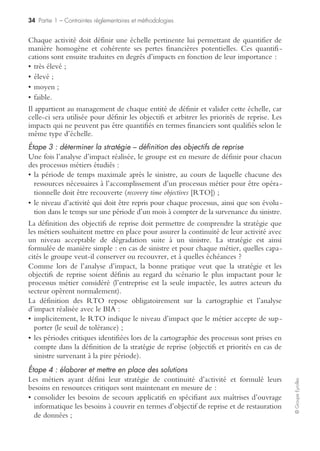32 Partie 1 – Contraintes réglementaires et méthodologies
©GroupeEyrolles
La démarche BIA est conduite par les coordinateurs des plans de continuité d’acti-
vité (PCA) sur la base d’interviews réalisées avec les propriétaires des processus
métiers. Les informations collectées ainsi que les analyses d’impacts sont systémati-
quement validées par le management, qui est responsable de l’expression des
besoins, de la définition des stratégies, de l’allocation des moyens humains et finan-
ciers nécessaires à la démarche et qui est propriétaire des plans de continuité.
La démarche BIA
Elle se déroule en étapes distinctes.
Étape 1 : cartographie des processus métiers
La compréhension de l’organisation commence nécessairement par une cartographie
décrivant les activités de chacune des entités du groupe :
• identifier les principaux processus métiers ;
• inventorier les ressources requises pour mener à bien chacun de ces processus.
Cette cartographie est le préalable indispensable au déploiement de la démarche BIA
et plus généralement de la démarche de continuité d’activité : l’analyse d’impact, la
définition des objectifs de reprise et les expressions de besoin en termes de ressources
sont construites au niveau de chaque processus métier.
À noter que, s’il existe déjà des descriptions de processus dans l’organisation, elles
doivent être systématiquement réutilisées dans un souci de cohérence et d’efficacité.
La cartographie doit aussi mettre en lumière les périodes critiques de chaque
processus, c’est-à-dire les périodes durant lesquelles un sinistre aurait les impacts les
plus pénalisants pour l’entreprise (« scénario du pire »).
La définition des périodes critiques permet :
• de définir les stratégies de reprise en intégrant le scénario dans lequel un sinistre
aurait lieu aux moments les plus critiques du processus ;
• d’informer, le cas échéant, les gestionnaires de crise des circonstances particulières
liées à la période de déclenchement du sinistre.
Exemples de périodes critiques : arrêtés comptables, cut-off, échéances à terme, etc.
Pour les besoins de cette cartographie, des ressources critiques doivent être identi-
fiées. Les ressources critiques à identifier sont les ressources indispensables à l’accom-
plissement d’un processus métier qui doivent nécessairement être restaurées pour
garantir la continuité des activités critiques suite à un sinistre.
On peut ainsi citer :
• besoins en personnel : nombre de personnes allouées au processus métier en production ;
• systèmes informatiques :
– applications métiers,
– progiciels intégrés,
– disques partagés ;
• poste de travail : type de configuration requise (nombre et puissance des PC,
nombre d’écrans, téléphonie normale ou spécialisée, etc.) ;
 