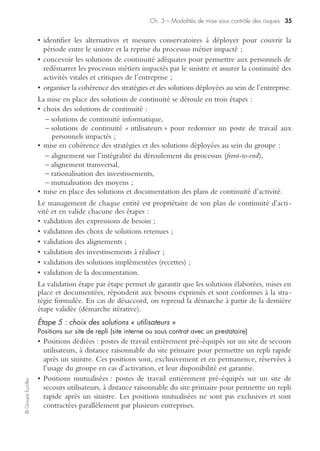 Ch. 3 – Modalités de mise sous contrôle des risques 33
©GroupeEyrolles
• télécoms : inventaire des moyens de communication nécessaires en plus de la télé-
phonie (fax, télex) ;
• sauvegardes vitales : ensemble des documents sur tout support dont l’absence après
sinistre empêcherait de reprendre le processus métier ;
• dépendances : ensemble des services, fournis par un acteur interne ou externe,
nécessaires à l’accomplissement du processus métier (qui ? quoi ?).
Étape 2 : l’évaluation des impacts
Typologies d’impacts
• pertes financières directes : c’est l’ensemble des pertes financières supportées par
l’entreprise résultant de son incapacité à gérer ses processus métier ;
• pertes de revenus : impacts financiers dus à l’incapacité de l’entreprise de réaliser
de nouvelles transactions tant que ses processus métiers restent dégradés (d’où
perte d’opportunités) ;
• impacts réglementaires : risques de pénalités de la part des régulateurs et des auto-
rités de tutelle à l’encontre de la société dans l’incapacité totale ou partielle de faire
face à ses obligations réglementaires ;
• impacts légaux et juridiques : impacts potentiels ou pertes encourues à cause
d’actions en justice ou de poursuites de la part de clients, suite à l’incapacité de
l’entreprise à faire face à ses engagements contractuels ;
• impacts sur l’image et la réputation : préjudices portés à la crédibilité de l’entre-
prise vis-à-vis de ses clients, des investisseurs, de ses actionnaires, des agences de
rating ou des médias, conduisant à une perte substantielle d’opportunités à venir ;
• impacts sur d’autres processus de l’entreprise : risques d’extension d’impacts sur
d’autres processus du groupe, lorsque des impacts directs ne peuvent pas être mis
directement en évidence. Ce type d’impacts est directement lié aux interdépen-
dances entre les différentes activités du groupe.
La relation au temps
Le critère de temps est une dimension clé dans l’évaluation des impacts, car il
permet de concentrer les efforts sur les activités dont les délais de reprise sont les plus
critiques.
L’échelle de temps est construite selon :
• les impératifs de reprise définis par les régulateurs (en France et à l’international) ;
• les bonnes pratiques de l’industrie ;
• les délais contractuels de bascule des systèmes d’information et de mise à disposi-
tion des solutions de repli.
 