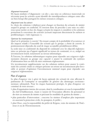 Ch. 3 – Modalités de mise sous contrôle des risques 35
©GroupeEyrolles
• identifier les alternatives et mesures conservatoires à déployer pour couvrir la
période entre le sinistre et la reprise du processus métier impacté ;
• concevoir les solutions de continuité adéquates pour permettre aux personnels de
redémarrer les processus métiers impactés par le sinistre et assurer la continuité des
activités vitales et critiques de l’entreprise ;
• organiser la cohérence des stratégies et des solutions déployées au sein de l’entreprise.
La mise en place des solutions de continuité se déroule en trois étapes :
• choix des solutions de continuité :
– solutions de continuité informatique,
– solutions de continuité « utilisateurs » pour redonner un poste de travail aux
personnels impactés ;
• mise en cohérence des stratégies et des solutions déployées au sein du groupe :
– alignement sur l’intégralité du déroulement du processus (front-to-end),
– alignement transversal,
– rationalisation des investissements,
– mutualisation des moyens ;
• mise en place des solutions et documentation des plans de continuité d’activité.
Le management de chaque entité est propriétaire de son plan de continuité d’acti-
vité et en valide chacune des étapes :
• validation des expressions de besoin ;
• validation des choix de solutions retenues ;
• validation des alignements ;
• validation des investissements à réaliser ;
• validation des solutions implémentées (recettes) ;
• validation de la documentation.
La validation étape par étape permet de garantir que les solutions élaborées, mises en
place et documentées, répondent aux besoins exprimés et sont conformes à la stra-
tégie formulée. En cas de désaccord, on reprend la démarche à partir de la dernière
étape validée (démarche itérative).
Étape 5 : choix des solutions « utilisateurs »
Positions sur site de repli (site interne ou sous contrat avec un prestataire)
• Positions dédiées : postes de travail entièrement pré-équipés sur un site de secours
utilisateurs, à distance raisonnable du site primaire pour permettre un repli rapide
après un sinistre. Ces positions sont, exclusivement et en permanence, réservées à
l’usage du groupe en cas d’activation, et leur disponibilité est garantie.
• Positions mutualisées : postes de travail entièrement pré-équipés sur un site de
secours utilisateurs, à distance raisonnable du site primaire pour permettre un repli
rapide après un sinistre. Les positions mutualisées ne sont pas exclusives et sont
contractées parallèlement par plusieurs entreprises.
 