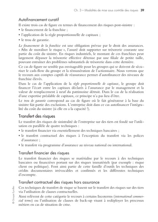Ch. 3 – Modalités de mise sous contrôle des risques 37
©GroupeEyrolles
Alignement transversal
De façon similaire à l’alignement « en silo », une mise en cohérence transversale est
nécessaire pour les activités ayant identifié des interdépendances critiques entre elles
ou bien lorsqu’elles partagent les mêmes ressources critiques.
Alignement avec les scénarii
Le choix des solutions à déployer peut changer en fonction du scénario de sinistre
auquel le groupe est confronté. Il convient donc de procéder à une mise en cohé-
rence pour mettre en face de chaque scénario les impacts à considérer et les solutions
permettant la couverture des activités (scénarii impactant directement les métiers et
problématiques « hubs régionaux »).
Optimiser les investissements
Quel est le périmètre à couvrir ? En tenant compte de la probabilité d’occurrence et
des impacts relatifs à l’ensemble des scénarii que le groupe a choisi de couvrir, le
positionnement dépendra du seuil de risque acceptable préalablement défini.
La seule mise en conformité du dispositif de continuité avec les objectifs réglemen-
taires ne présente pas d’apport significatif en termes de continuité, et ce, malgré un
investissement lourd, notamment au niveau informatique.
À l’inverse, les solutions informatiques requises pour répondre aux exigences régle-
mentaires donnent au groupe une capacité à assurer la continuité des systèmes
d’information bien au-delà du strict minimum réglementaire.
Un investissement supplémentaire sur des solutions métiers pour assurer la conti-
nuité des activités vitales et critiques présente un retour sur investissement plus favo-
rable et permet d’optimiser l’investissement minimal requis pour répondre aux
exigences réglementaires.
Plan d’urgence
Le plan d’urgence vise à gérer de façon optimale des scénarii de crise affectant le
patrimoine de l’entreprise et susceptibles de générer des dommages environne-
mentaux substantiels. Pour les risques hautement protégés, le plan d’urgence est
constitué de trois niveaux :
• plan d’organisation interne des secours, dont la coordination est sous la responsabilité
du chef d’établissement, visant à s’assurer de l’évacuation effective du personnel et
des tiers au moment du sinistre et précisant les modalités de gestion du sinistre ;
• plan particulier d’intervention : concerne les sinistres d’ampleur plus importante
en associant la protection civile, les pompiers, le préfet ;
• plan Orsec, sous la responsabilité du préfet de Région, voire du ministre de l’Inté-
rieur et ou de l’Environnement.
 