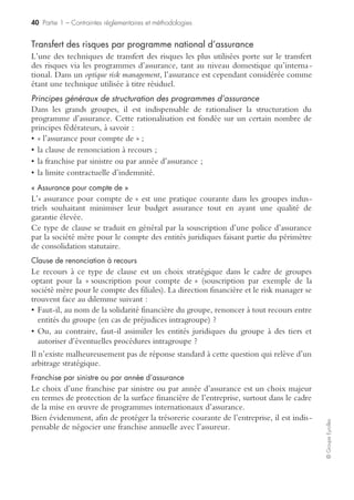 38 Partie 1 – Contraintes réglementaires et méthodologies
©GroupeEyrolles
Cellule de crise
La cellule de crise est l’outil fédérateur des autres outils de gestion de crise. C’est à la
fois une structure logistique permettant de gérer la situation de crise dans des
conditions optimales, et des acteurs internes et externes qui seront différents en
fonction du scénario de crise analysé :
• en tant que structure logistique : la cellule de crise doit toujours être située à
l’extérieur de l’entreprise, dans un endroit confidentiel. C’est une structure inté-
grant les moyens logistiques suivants :
– configuration téléphonique et informatique opérationnelle et testée régulièrement,
– copie des fichiers stratégiques,
– papier à en-tête, machine à affranchissements,
– vivres, etc. ;
• en tant qu’acteurs : la cellule de crise est constituée d’acteurs internes et externes,
différents en fonction du scénario de crise analysé. Nous pouvons distinguer deux
cas de figure :
– cas où les acteurs sont définis par une contrainte réglementaire,
– cas où les acteurs sont du ressort de l’entreprise.
Contrôle financier des risques
Le contrôle financier des risques est structuré en trois composantes :
• autofinancement volontaire des risques ;
• transfert des risques sur des tiers (dont assurance) ;
• financements alternatifs (mutualisation interne de risques acceptables).
Autofinancement des risques
Autofinancement préventif
Les entreprises de droit privé n’ont qu’une obligation d’assurance concernant les risques
de responsabilité civile, c’est-à-dire de dommages corporels, matériels et immatériels
causés aux tiers. Par voie de conséquence, elles peuvent décider d’autofinancer certains
risques patrimoniaux ou les franchises (partie du coût du sinistre à la charge de l’assuré)
qui peuvent être substantielles dans le cas de grands risques industriels.
À ce titre, les groupes peuvent constituer des provisions pour propre assureur
correspondant à la valeur expertisée de l’actif pouvant subir le risque. À cette provi-
sion est adossée l’acquisition d’actifs financiers subordonnés sans risques, générant un
coupon en cas d’inexistence d’un sinistre.
Ces actifs subordonnés font l’objet de tests de dépréciation pour s’assurer que la
performance de ces actifs correspond à la performance escomptée (en conformité
avec la norme IAS 36).
En cas de sinistre, ce dernier est expertisé et l’actif en représentation est cédé. Dans
l’hypothèse inverse, l’actif financier génère une rémunération sécurisée.
 