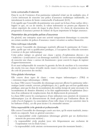 Ch. 3 – Modalités de mise sous contrôle des risques 39
©GroupeEyrolles
Autofinancement curatif
Il existe trois cas de figure en termes de financement des risques post-sinistre :
• le financement de la franchise ;
• l’application de la règle proportionnelle de capitaux ;
• le trou de garantie.
Le financement de la franchise est une obligation prévue par le droit des assurances.
« Afin de moraliser le risque », l’assuré doit supporter sur trésorerie courante une
partie du coût du sinistre. En risques industriels, le montant de ces franchises peut
largement dépasser la trésorerie effective détenue par une filiale de petite taille,
pouvant entraîner des problèmes substantiels de trésorerie dans cette dernière.
Ce cas de figure ne semble pas envisageable pour les groupes qui se doivent de sécu-
riser le cash-flow du groupe et la rémunération de l’actionnaire. Nous verrons que
le recours aux comptes captifs de réassurance permet d’autofinancer des niveaux de
franchise élevés.
Dans le cas de l’application de la règle proportionnelle de capitaux, le groupe doit
financer l’écart entre les capitaux déclarés à l’assurance par le management et la
valeur de remplacement à neuf du patrimoine détruit. Dans le cas de la réalisation
d’une expertise préalable de capitaux, ce principe n’a pas lieu d’être.
Le trou de garantie correspond au cas de figure où le fait générateur à la base du
sinistre fait partie des exclusions. L’entreprise doit dans ce cas autofinancer l’intégra-
lité du coût du sinistre (si elle en a la capacité !).
Transfert des risques
Le transfert des risques de sinistralité de l’entreprise sur des tiers est fondé sur l’utili-
sation en parallèle de quatre techniques :
• le transfert financier via essentiellement des techniques bancaires ;
• le transfert contractuel des risques à l’exception du transfert via les polices
d’assurance ;
• le transfert via programme d’assurance au niveau national ou international.
Transfert financier des risques
Le transfert financier des risques se matérialise par le recours à des techniques
bancaires ou financières portant sur des risques immatériels (par exemple : risque
client ou politique). Font ainsi partie de cette famille d’outils les techniques des
crédits documentaires irrévocables et confirmés et les différentes techniques
d’escompte.
Transfert contractuel des risques hors assurance
Ces techniques de transfert de risque se basent sur le transfert des risques sur des tiers
via l’utilisation de clauses contractuelles.
Ainsi relèvent de cette catégorie le recours à certains Incoterms (international commer-
cial terms) ou l’utilisation de clauses de back-up visant à redéployer les processus
métiers en cas de situation de crise.
 