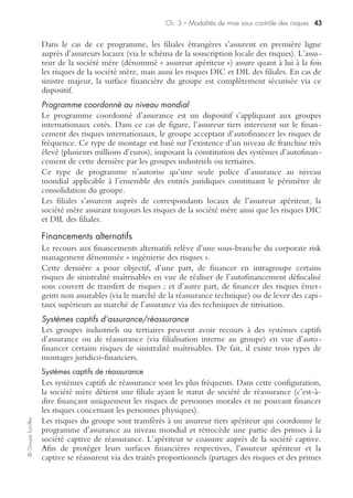 Ch. 3 – Modalités de mise sous contrôle des risques 41
©GroupeEyrolles
Limite contractuelle d’indemnité
Dans le cas de l’existence d’un patrimoine industriel éclaté sur de multiples sites, il
s’avère intéressant de souscrire une police d’assurance multirisque industrielle, en
introduisant la notion de limite contractuelle d’indemnité (LCI).
Cela signifie que l’ensemble du patrimoine sera assuré sur la base d’une surface déve-
loppée et que, en cas de sinistre, la valeur indemnisée ne pourra pas dépasser la
valeur expertisée du centre de risque la plus élevée. Ce choix de structuration du
programme d’assurance permet de réduire de façon importante le budget assurance.
Présentation des principales polices d’assurance
En général, une entreprise ayant une activité uniquement domestique va souscrire
un certain nombre de polices d’assurance visant à sécuriser sa surface financière.
Police multirisque industrielle
Elle couvre l’ensemble des dommages matériels affectant le patrimoine de l’entre-
prise, quelle que soit sa qualification juridique, à l’exception des véhicules terrestres
à moteur et du parc informatique.
Cette police intègre en général une clause « pertes d’exploitation directes » ou
« indirectes » (consécutives à un dommage matériel). Il s’avère souvent indispensable
de souscrire une clause « carence de fournisseurs » pour couvrir le risque de rupture
d’approvisionnement.
Il est aussi indispensable de souscrire la garantie du bris de machine et la couverture
des stocks (via une clause révisable stocks visant à réactualiser la prime en fonction
du coût de possession des stocks).
Police globale informatique
Elle couvre deux types de clause : « tous risques informatiques » (TRI) et
« extension risque informatique » (ERI).
La clause TRI couvre l’ensemble des dommages pouvant affecter le patrimoine infor-
matique (unité centrale, serveurs, périphériques, etc.), quelle que soit leur qualification
juridique, ainsi que les frais de reconstitution des médias (temps de saisie nécessaire à la
reconstitution de données détruites) et les frais supplémentaires d’exploitation (loca-
tion d’un ordinateur de remplacement, frais de déplacement de personnel).
La clause ERI couvre les conséquences d’une utilisation non autorisée de ressources
informatiques (cas de détournements de fonds générés par l’utilisation illicite de
codes d’accès logiques). La souscription d’une telle clause n’est pas autorisée dans la
loi Sarbanes-Oxley, car elle peut inciter à la criminalité interne.
Police responsabilité civile générale et professionnelle
Elle couvre l’ensemble des dommages causés aux tiers, qu’ils soient matériels, imma-
tériels ou corporels. Sont en général couvertes :
– la responsabilité civile exploitation (dommages générés par un dysfonction-
nement des processus métiers) ;
– la responsabilité civile produit (avec très fréquemment une exclusion de
l’exportation vers les États-Unis) ;
– la responsabilité civile atteinte environnement pour des montants limités ;
 
