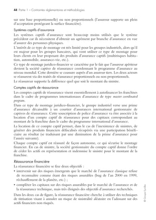 42 Partie 1 – Contraintes réglementaires et méthodologies
©GroupeEyrolles
– la responsabilité du fait des commettants.
À cette police responsabilité civile générale s’adjoint, en général, une police respon-
sabilité civile professionnelle couvrant des risques sectoriels spécifiques (en banque,
par exemple : des clauses erreurs sur opérations titres, erreurs sur remise de chèque,
soutien abusif de crédit, rupture abusive de crédit, etc.).
Police flotte automobile
Elle couvre l’ensemble des véhicules terrestres à moteur avec, en général, une
gestion de flotte basée sur des principes économiques (du type assurance tous risques
pour les véhicules de moins de cinq ans, assurance responsabilité civile uniquement
pour les véhicules de plus de cinq ans).
Transfert des risques via programme international d’assurance
Les groupes industriels ou tertiaires souhaitant se développer à l’international, soit
par création de filiales, soit par acquisition de sociétés existantes, doivent s’assurer de
l’existence de programmes d’assurance homogènes au niveau international, proté-
geant la surface financière du groupe.
Il existe trois typologies de programmes internationaux d’assurance, sécurisant plus
ou moins la surface financière des entités figurant dans le périmètre de consolidation
statutaire, à savoir :
• souscription locale des risques (broad local coverage) ;
• programme parapluie (umbrella program) ;
• programme coordonné au niveau mondial (master coordinated program).
L’ensemble de ces programmes est sécurisé via le transfert des risques en deuxième
ligne via des traités de réassurance (voir annexes de la première partie).
Souscription locale des risques
Ce type de programme d’assurance se rencontre dans le cadre de groupes familiaux qui
procèdent à des fusions-acquisitions de sociétés existantes au niveau international.
Ce type de programme d’assurance est en général dangereux, car il consiste à laisser
une autonomie de souscription assurance à chaque filiale étrangère. En cas de trou
de garantie (fait générateur non assuré), les pertes financières générées par un sinistre
sont consolidées sur la société mère et peuvent affecter la surface financière du
groupe de façon substantielle.
Programme parapluie
Le programme parapluie est un programme d’assurance sécurisant totalement la
surface financière du groupe par le biais d’un financement des risques DIC et DIL
des filiales étrangères. Il est précédé par la réalisation d’une cartographie des risques
au niveau mondial faisant ressortir les risques exclus des garanties assurance au niveau
domestique (risques DIC [difference in condition] : trou de garantie non assurable loca-
lement) et valorisant les écarts entre les objectifs de capitaux à assurer pour chaque
filiale et les capitaux assurables localement (risques DIL [difference in limit] : différence
entre les capitaux que le groupe souhaite assurer et les capitaux assurables au niveau
domestique).
 
