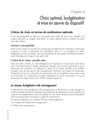Ch. 3 – Modalités de mise sous contrôle des risques 45
©GroupeEyrolles
Le ﬁnancement des risques non assurables
La réassurance financière peut venir se substituer aux techniques d’assurance dans
l’hypothèse où le marché de l’assurance refuse de prendre en compte ces risques
émergents. Les techniques utilisées sont identiques à celles développées ci-dessous.
La réassurance ﬁnancière en complément de la réassurance technique
Les techniques de réassurance financière visant à compléter des capitaux existant
dans le cadre d’un programme d’assurance traditionnel s’appuient sur des techniques
d’ingénierie des risques relativement complexes.
Dans un premier temps, un groupe industriel souscrit un contrat d’assurance avec un
assureur apériteur (coentreprise ayant à la fois la qualité d’assureur et de banquier
pouvant intervenir en tant que syndicat bancaire). La prime d’assurance décaissée est
déductible fiscalement.
L’assureur alternatif en sa qualité de banquier intervient en tant que syndicat
bancaire pour acquérir des titres obligataires via la prime décaissée. Il procède ainsi à
de la titrisation, en adossant le risque pur sur un actif financier non risqué présentant
une rémunération certaine. Ce type de montage financier est assimilé à un véhicule
de refinancement (special purpose vehicule) et s’avère très surveillé en comptabilité
financière IFRS et US GAAP en tant que montage déconsolidant. À cet emprunt
obligataire est adossée une option. Dans l’hypothèse où aucun sinistre ne se matéria-
lise, les primes d’assurance versées annuellement alimentent la constitution d’un
portefeuille obligataire rémunéré. L’option n’est pas exercée et les coupons générés
par ce portefeuille sont récupérés par le groupe industriel via une participation béné-
ficiaire au résultat se traduisant par une diminution de la prime d’assurance sur les
années à venir.
Dans le cas inverse (c’est-à-dire si le sinistre se matérialise), l’option est exercée,
générant la cession d’actifs obligataires (titres détenus à échéance : held to maturity).
La cession de ces actifs permet le remboursement du sinistre au groupe industriel,
protégeant ainsi la rémunération de ses actionnaires.
D’un point de vue comptable, ce type de montage financier est assimilé à un instrument
de marché, valorisé selon la technique de value at risk (en couverture de cash-flows).
L’instrument de marché apparaît à l’actif du bilan du groupe industriel pour une
valorisation égale à la somme actualisée des amplitudes de cash-flows entre le
scénario le plus optimiste (l’option n’est pas exercée) et le scénario le plus pessimiste
(l’option est exercée chaque année avec la réalisation d’un sinistre majeur entraînant
la cession de l’ensemble des titres détenus à échéance).
La contrepartie de cet actif financier correspond au passif à la constitution d’une
réserve de juste valeur.
L’objectif de cette passation d’écriture est de comptabiliser la qualité de l’instrument
de couverture que l’assureur alternatif a proposé à son client industriel pour financer
des risques de sinistralité potentiels.
 