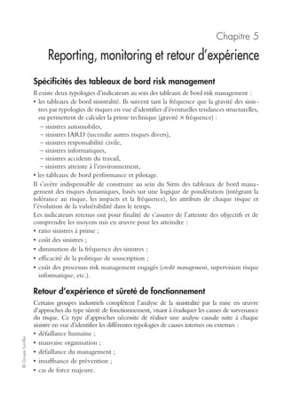 ©GroupeEyrolles
Chapitre 4
Choix optimal, budgétisation
et mise en œuvre du dispositif
Critères de choix en termes de combinaison optimale
Il est inenvisageable de financer l’ensemble des outils de mise sous contrôle des
risques présentés au chapitre précédent. Le choix optimal peut se réaliser via deux
types de critères.
Scénarii inacceptables
Ainsi seront traités en priorité les scénarii qui, du fait de leur réalisation, pourraient
remettre en cause la pérennité de l’entreprise. Dans ce cas de figure, le critère
budgétaire est très secondaire, des investissements de prévention substantiels permet-
tront d’éradiquer le risque à titre préventif.
Critère de la valeur actuelle nette
Pour les autres scénarii, le critère budgétaire est important. Comme dans toute déci-
sion d’investissement, il faudra démontrer l’impact des mesures préventives sur la
protection du cash-flow en utilisant le critère de la valeur actuelle nette (VAN).
Compte tenu du fait que le risk management s’intéresse aux risques de sinistralité,
l’objectif n’est pas de rechercher la maximisation de la rentabilité économique, mais
de rechercher la combinaison d’outils minimisant les pertes financières en cas de
réalisation du risque (choix de la VAN la moins négative).
Le réseau budgétaire risk management
L’objectif du réseau budgétaire risk management est de fournir au risk manager un
certain nombre d’outils de pilotage lui permettant de démontrer soit la maîtrise des
coûts de son département, soit la rentabilité de son centre de profit (dans l’hypothèse
où il est gestionnaire de systèmes captifs de réassurance).
Ce réseau budgétaire est composé de deux états budgétaires :
• le compte de résultat risk management ;
• le bilan risk management.
 