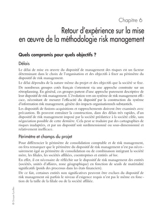 ©GroupeEyrolles
Chapitre 5
Reporting, monitoring et retour d’expérience
Spécificités des tableaux de bord risk management
Il existe deux typologies d’indicateurs au sein des tableaux de bord risk management :
• les tableaux de bord sinistralité. Ils suivent tant la fréquence que la gravité des sinis-
tres par typologies de risques en vue d’identifier d’éventuelles tendances structurelles,
ou permettent de calculer la prime technique (gravité × fréquence) :
– sinistres automobiles,
– sinistres IARD (incendie autres risques divers),
– sinistres responsabilité civile,
– sinistres informatiques,
– sinistres accidents du travail,
– sinistres atteinte à l’environnement,
• les tableaux de bord performance et pilotage.
Il s’avère indispensable de construire au sein du Sirm des tableaux de bord mana-
gement des risques dynamiques, basés sur une logique de pondération (intégrant la
tolérance au risque, les impacts et la fréquence), les attributs de chaque risque et
l’évolution de la vulnérabilité dans le temps.
Les indicateurs retenus ont pour finalité de s’assurer de l’atteinte des objectifs et de
comprendre les moyens mis en œuvre pour les atteindre :
• ratio sinistres à prime ;
• coût des sinistres ;
• diminution de la fréquence des sinistres ;
• efficacité de la politique de souscription ;
• coût des processus risk management engagés (credit management, supervision risque
informatique, etc.).
Retour d’expérience et sûreté de fonctionnement
Certains groupes industriels complètent l’analyse de la sinistralité par la mise en œuvre
d’approches du type sûreté de fonctionnement, visant à éradiquer les causes de survenance
du risque. Ce type d’approches nécessite de réaliser une analyse causale suite à chaque
sinistre en vue d’identifier les différentes typologies de causes internes ou externes :
• défaillance humaine ;
• mauvaise organisation ;
• défaillance du management ;
• insuffisance de prévention ;
• cas de force majeure.
 