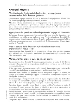 ©GroupeEyrolles
Chapitre 6
Retour d’expérience sur la mise
en œuvre de la méthodologie risk management
Quels compromis pour quels objectifs ?
Délais
Le délai de mise en œuvre du dispositif de management des risques est un facteur
déterminant dans le choix de l’organisation et des objectifs à fixer au périmètre du
dispositif de risk management.
Le délai dépendra de la nature même du projet et des objectifs que la société se fixe.
De nombreux groupes cotés français s’orientent via une approche construite sur un
rétroplanning. En général, ces groupes partent d’une approche purement descriptive de
leur dispositif de risk management. L’évolution vers un système de risk management effi-
cace, nécessitant de mesurer l’efficacité du dispositif par la construction du système
d’information risk management, génère des impacts organisationnels substantiels.
Les dispositifs de fusions-acquisitions et rapprochements doivent être examinés avec
précaution. Ils peuvent entraîner la construction, dans des délais très rapides, d’un
dispositif de risk management imposé par la société prédatrice à la société cible, sans
négociation possible de cette dernière. Cela peut se traduire par des cartographies de
risques inadaptées, et par un dispositif soit surdimensionné ou sous-dimensionné et
relativement inefficace.
Périmètre et champs du projet
Pour différencier le périmètre de consolidation comptable et de risk management,
on fera remarquer que le périmètre du dispositif de risk management n’est pas néces-
sairement égal au périmètre de consolidation ou de combinaison intégrant la société
mère, les filiales, les sociétés affiliées, coentreprises et entités ad hoc.
En effet, il est nécessaire de réfléchir sur le dispositif de risk management des entités
(sociétés, unités d’affaires, zone géographique) en fonction de seuils de matérialité
significatifs (poids des processus dans les états financiers).
De ce fait, certaines entités non significatives peuvent être exclues du dispositif de
risk management où parfois le niveau d’exigence requis n’est pas le même en fonc-
tion de la taille de la filiale ou de la société affiliée.
 