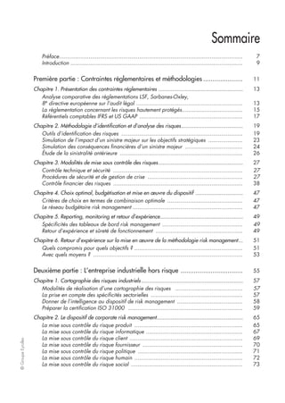 ©GroupeEyrolles
Sommaire
Préface................................................................................................................ 7
Introduction ......................................................................................................... 9
Première partie : Contraintes réglementaires et méthodologies ..................... 11
Chapitre 1. Présentation des contraintes réglementaires ....................................................... 13
Analyse comparative des réglementations LSF, Sarbanes-Oxley,
8e
directive européenne sur l’audit légal ................................................................. 13
La réglementation concernant les risques hautement protégés..................................... 15
Référentiels comptables IFRS et US GAAP ............................................................... 17
Chapitre 2. Méthodologie d’identification et d’analyse des risques........................................ 19
Outils d’identification des risques .......................................................................... 19
Simulation de l’impact d’un sinistre majeur sur les objectifs stratégiques ..................... 23
Simulation des conséquences financières d’un sinistre majeur ................................... 24
Étude de la sinistralité antérieure ........................................................................... 26
Chapitre 3. Modalités de mise sous contrôle des risques....................................................... 27
Contrôle technique et sécurité ............................................................................... 27
Procédures de sécurité et de gestion de crise .......................................................... 27
Contrôle financier des risques ............................................................................... 38
Chapitre 4. Choix optimal, budgétisation et mise en œuvre du dispositif ............................... 47
Critères de choix en termes de combinaison optimale .............................................. 47
Le réseau budgétaire risk management ................................................................... 47
Chapitre 5. Reporting, monitoring et retour d’expérience...................................................... 49
Spécificités des tableaux de bord risk management ................................................. 49
Retour d’expérience et sûreté de fonctionnement ..................................................... 49
Chapitre 6. Retour d’expérience sur la mise en œuvre de la méthodologie risk management... 51
Quels compromis pour quels objectifs ? .................................................................. 51
Avec quels moyens ? ........................................................................................... 53
Deuxième partie : L’entreprise industrielle hors risque ................................. 55
Chapitre 1. Cartographie des risques industriels .................................................................. 57
Modalités de réalisation d’une cartographie des risques ......................................... 57
La prise en compte des spécificités sectorielles ........................................................ 57
Donner de l’intelligence au dispositif de risk management ........................................ 58
Préparer la certification ISO 31000 ...................................................................... 59
Chapitre 2. Le dispositif de corporate risk management........................................................ 65
La mise sous contrôle du risque produit .................................................................. 65
La mise sous contrôle du risque informatique ........................................................... 67
La mise sous contrôle du risque client ..................................................................... 69
La mise sous contrôle du risque fournisseur ............................................................. 70
La mise sous contrôle du risque politique ................................................................ 71
La mise sous contrôle du risque humain .................................................................. 72
La mise sous contrôle du risque social .................................................................... 73
 