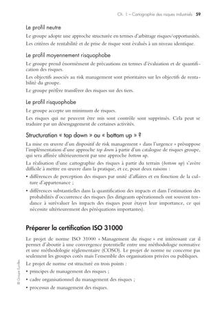 ©GroupeEyrolles
Chapitre 1
Cartographie des risques industriels
Modalités de réalisation d’une cartographie des risques
La construction et l’actualisation d’une cartographie des risques est un processus
complexe nécessitant d’impliquer l’ensemble des mandataires sociaux au niveau
international et les correspondants risk management par zone géographique.
La première étape consiste à identifier les micro-risques au niveau de chaque filiale,
en partant de la sinistralité observée et en simulant d’autres risques potentiels affec-
tant les centres de risque.
La deuxième étape consiste à agréger ces micro-risques en macro-risques, à la fois
par unité d’affaires et par zone géographique à l’international, en faisant ressortir
certaines spécificités (existence du risque politique, par exemple lié à certaines zones
géographiques ; ou existence de risques spécifiques liés à chaque unité d’affaires).
La troisième étape permet la consolidation des méta-risques au niveau consolidé du
groupe, en mettant en exergue les risques inacceptables nécessitant de déployer des
outils de gestion de crise en cas de réalisation.
Bien souvent, notre expérience en termes de réalisation de cartographie des
processus fait ressortir des divergences d’appréciation substantielles, par unité
d’affaires ou par zone géographique, majorées par une difficulté de réaliser l’exercice
d’actualisation des cartographies de façon récurrente.
La prise en compte des spécificités sectorielles
La construction des cartographies doit prendre en compte des spécificités sectorielles
liées aux groupes industriels.
Ainsi sont concernées par le risque « produit » (dommages corporels liés à la
consommation des produits) les entreprises suivantes :
• laboratoires pharmaceutiques ;
• groupes agroalimentaires ;
• groupes automobiles.
Sont surtout concernés par le risque « atteinte à l’environnement » les groupes
appartenant au secteur suivant :
• groupes pétroliers ;
• entreprises chimiques ;
• entreprises à « risques hautement protégés ».
 