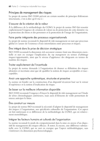 58 Partie 2 – L’entreprise industrielle hors risque
©GroupeEyrolles
La construction d’une cartographie des risques intègre donc à la fois des risques
génériques concernant l’ensemble des entreprises (risques client, fournisseur, etc.), et
des risques spécifiquement sectoriels.
Donner de l’intelligence au dispositif de risk management
La construction d’un dispositif de risk management mature au sein des groupes
industriels ne passe pas uniquement par le déroulement d’une méthodologie struc-
turée. Elle implique aussi de donner une « intelligence globale » au dispositif de risk
management en vue de se concentrer sur les risques industriels significatifs.
Il s’agit donc de mettre en œuvre un dispositif se focalisant sur :
• une démarche systématique et récurrente pour identifier, hiérarchiser, prioriser,
évaluer et mettre sous contrôle les risques industriels ;
• une compréhension et une analyse transverse des risques affectant le groupe ;
• une compréhension des interrelations entre les différents risques (notion de scé-
narii de rupture) ;
• la relation directe avec la création de valeur (en quoi un dispositif de risk mana-
gement efficace protège la création de valeur du groupe ?) ;
• l’intégration du risk management dans le quotidien (risk assessment : réfléchir risques !) ;
• le suivi de l’exposition aux risques via un système d’information risk management
efficace ;
• le niveau d’adéquation du dispositif de risk management face à l’appétence du
groupe en termes de risques.
Risk management et appétence au risque
La construction d’un dispositif de risk management efficace passe par la réalisation
d’un diagnostic objectivant le niveau d’appétence réel des dirigeants face aux
risques.
Il existe ainsi cinq profils psychologiques différents en termes d’arbitrage
risques/opportunités, dont les caractéristiques sont les suivantes.
Le profil risquophile
La prise de risque est considérée comme étant une composante à part entière de la
stratégie générale du groupe, elle est encouragée à ce titre.
Le risque est reconnu en tant que valeur et les aspects réglementaires sont assimilés à
des opportunités.
Le profil tolérant aux risques
Le groupe adopte une stratégie agressive en termes de prise de risque.
La mise sous contrôle des risques passe par des choix d’acceptation ou de réduction
de ces derniers.
 