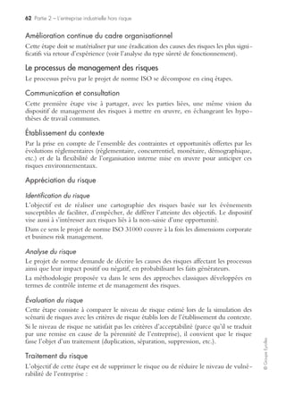 60 Partie 2 – L’entreprise industrielle hors risque
©GroupeEyrolles
Principes de management des risques
Le projet de norme ISO 31000 prévoit un certain nombre de principes fédérateurs
structurants, c’est-à-dire qu’il vise à :
S’assurer de la création de la valeur
À la différence de la méthodologie du COSO, le projet de norme ISO fait ressortir
explicitement l’exigence de création de valeur ou de protection de cette dernière via
la protection des biens et des personnes et la protection de l’image de l’organisation.
Faire partie intégrante des processus organisationnels
Le projet de norme reconnaît le dispositif de risk management en tant que processus
global et s’assure de l’existence d’une interrelation entre processus et risques.
Être intégré dans la prise de décision stratégique
ISO 31000 reconnaît la dimension risk assessment comme étant une dimension essen-
tielle et met en exergue l’implication du top management en termes d’arbitrage
risques/opportunités, ainsi que le niveau d’appétence des dirigeants en termes de
maîtrise des risques.
Traiter explicitement de l’incertitude
Le projet de norme demande à l’organisation de donner sa définition des risques
aléatoires et incertains ainsi que de qualifier la notion de risques acceptables et inac-
ceptables.
Avoir une approche systématique, structurée et proactive
La norme est fondée sur la construction d’un dispositif récurrent basé sur le retour
d’expérience et la notion d’éradication du risque.
Se baser sur la meilleure information disponible
ISO 31000 reconnaît l’exigence d’étayer le dispositif de risk management sur l’étude
de séries chronologiques antérieures, mais aussi d’éléments de veille permettant de
mieux anticiper le futur.
Être construit sur mesure
Le projet de norme ISO reconnaît la nécessité d’adapter le dispositif de management
des risques à l’organisation, aux spécificités culturelles de l’organisation. Cet aspect
est fort intéressant et se différencie de la méthodologie du COSO, qui est relative-
ment monolithique.
Intégrer les facteurs humains et culturels de l’organisation
La norme reconnaît le poids du comportemental dans la mise en œuvre d’un dispo-
sitif de management des risques efficace. À noter, là encore, une différence substan-
tielle avec le COSO, qui ne met en exergue que l’aspect méthodologique, sans
s’intéresser à la dimension psychosociologique.
 