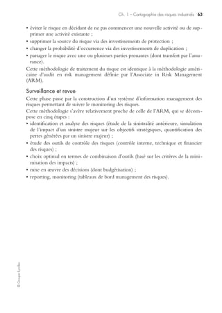 Ch. 1 – Cartographie des risques industriels 61
©GroupeEyrolles
Être transparent et participatif
ISO 31000 met en exergue l’importance de construire un dispositif de management
des risques avec la collaboration des parties prenantes (fournisseurs, sous-traitants,
entités portant des processus externalisés).
Là encore, il faut noter l’aspect innovant et différenciateur du projet de norme par
rapport au COSO, qui ne raisonne qu’en fonction du périmètre de consolidation
statutaire stricto sensu.
Être dynamique, itératif et réactif
ISO 31000 reconnaît la nécessité d’être en veille permanente par rapport à l’identifica-
tion des risques émergents. En ce sens, la norme se différencie de la méthodologie du
COSO, qui raisonne plutôt en termes de risques embarqués relativement stabilisés.
Faciliter l’amélioration et l’évolution continue de l’organisation
La finalité du dispositif est la montée en puissance du niveau de maturité du dispo-
sitif de management des risques (attributs d’un management des risques amélioré).
Le cadre organisationnel du management des risques
Le dispositif de management des risques prévu dans le projet de norme ISO est
structuré en cinq étapes.
Mandat et engagement
Cette étape nécessite un engagement officiel des acteurs de la gouvernance en
conformité avec l’ensemble des réglementations en vigueur.
Conception du cadre organisationnel de management du risque
Elle passe par une analyse stratégique du type forces et faiblesses, risques et opportu-
nités en intégrant à cette démarche les parties prenantes externes.
L’originalité de ce projet de norme ISO réside dans l’intégration systématique de ces
dernières dans le dispositif de management des risques, du fait qu’elles portent une
partie significative des risques de sinistralité.
Mise en œuvre du management des risques
Elle passe par la mise en œuvre du cadre organisationnel de management des risques
et se traduit, entre autres, par l’obligation pour l’entreprise de justifier ses prises de
décision, y compris la détermination des objectifs alignés sur les résultats du
processus de management des risques.
Surveillance et revue du cadre organisationnel
Cette étape impose la construction d’indicateurs de performance permettant de
monitorer la montée en puissance de la maturité du dispositif de risk management et
d’effectuer régulièrement des revues de performance.
 