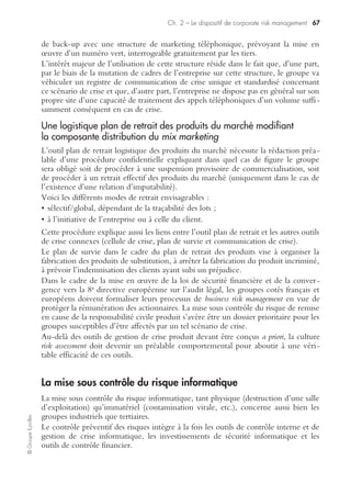 ©GroupeEyrolles
Chapitre 2
Le dispositif de corporate risk management
L’objectif de ce chapitre est de présenter les modalités de mise sous contrôle trans-
verse des risques de sinistralité pouvant affecter un groupe industriel, à savoir :
• la mise sous contrôle du risque produit/production ;
• la maîtrise du risque informatique ;
• la mise sous contrôle du risque client ;
• la mise sous contrôle du risque fournisseur ;
• la mise sous contrôle du risque politique ;
• la mise sous contrôle du risque humain ;
• la mise sous contrôle du risque social ;
• la mise sous contrôle du risque atteinte à l’environnement ;
• la mise sous contrôle du risque IARD.
La mise sous contrôle du risque produit
Des enjeux nécessitant le recours aux financements alternatifs
Compte tenu de l’importance des enjeux financiers liés à la remise en cause de la
responsabilité civile produit de nature contractuelle ou quasi délictuelle, les groupes
industriels ont dû compléter le transfert du risque produit via des programmes
d’assurance à l’international (exemple du master coordinated program), par la création
de systèmes captifs de réassurance (dont font partie les sociétés captives de réassu-
rance) permettant de lever des fonds complémentaires à ceux souscrits sur le marché
concurrentiel domestique de l’assurance.
Ils doivent aussi muscler le dispositif de gestion de crise via des procédures confiden-
tielles (plan de retrait des produits, plans de survie, communication de crise).
L’objectif de ces procédures est de fournir une check-list d’instructions opération-
nelles à utiliser en cas de remise en cause de la responsabilité civile produit, et de
définir a priori les registres de communication de crise à développer.
L’objectif du recours aux financements alternatifs, quant à lui, est de permettre aux
groupes cotés de lever des fonds complémentaires en deuxième ou troisième ligne et
de constituer de l’autofinancement défiscalisé, dans l’hypothèse où aucun sinistre ne
se présente.
Ce montage relevant de l’ingénierie des risques permet aussi, en cas de plan de
retrait majeur, de protéger la surface financière du groupe et de verser la rémuné-
ration prévue à l’actionnaire.
Ce type de montage n’a de sens que si le groupe maîtrise parfaitement ses risques de
responsabilité civile générale, à laquelle est rattaché le risque produit.
 