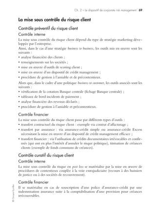 Ch. 2 – Le dispositif de corporate risk management 67
©GroupeEyrolles
de back-up avec une structure de marketing téléphonique, prévoyant la mise en
œuvre d’un numéro vert, interrogeable gratuitement par les tiers.
L’intérêt majeur de l’utilisation de cette structure réside dans le fait que, d’une part,
par le biais de la mutation de cadres de l’entreprise sur cette structure, le groupe va
véhiculer un registre de communication de crise unique et standardisé concernant
ce scénario de crise et que, d’autre part, l’entreprise ne dispose pas en général sur son
propre site d’une capacité de traitement des appels téléphoniques d’un volume suffi-
samment conséquent en cas de crise.
Une logistique plan de retrait des produits du marché modifiant
la composante distribution du mix marketing
L’outil plan de retrait logistique des produits du marché nécessite la rédaction préa-
lable d’une procédure confidentielle expliquant dans quel cas de figure le groupe
sera obligé soit de procéder à une suspension provisoire de commercialisation, soit
de procéder à un retrait effectif des produits du marché (uniquement dans le cas de
l’existence d’une relation d’imputabilité).
Voici les différents modes de retrait envisageables :
• sélectif/global, dépendant de la traçabilité des lots ;
• à l’initiative de l’entreprise ou à celle du client.
Cette procédure explique aussi les liens entre l’outil plan de retrait et les autres outils
de crise connexes (cellule de crise, plan de survie et communication de crise).
Le plan de survie dans le cadre du plan de retrait des produits vise à organiser la
fabrication des produits de substitution, à arrêter la fabrication du produit incriminé,
à prévoir l’indemnisation des clients ayant subi un préjudice.
Dans le cadre de la mise en œuvre de la loi de sécurité financière et de la conver-
gence vers la 8e directive européenne sur l’audit légal, les groupes cotés français et
européens doivent formaliser leurs processus de business risk management en vue de
protéger la rémunération des actionnaires. La mise sous contrôle du risque de remise
en cause de la responsabilité civile produit s’avère être un dossier prioritaire pour les
groupes susceptibles d’être affectés par un tel scénario de crise.
Au-delà des outils de gestion de crise produit devant être conçus a priori, la culture
risk assessment doit devenir un préalable comportemental pour aboutir à une véri-
table efficacité de ces outils.
La mise sous contrôle du risque informatique
La mise sous contrôle du risque informatique, tant physique (destruction d’une salle
d’exploitation) qu’immatériel (contamination virale, etc.), concerne aussi bien les
groupes industriels que tertiaires.
Le contrôle préventif des risques intègre à la fois les outils de contrôle interne et de
gestion de crise informatique, les investissements de sécurité informatique et les
outils de contrôle financier.
 