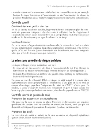 Ch. 2 – Le dispositif de corporate risk management 69
©GroupeEyrolles
La mise sous contrôle du risque client
Contrôle préventif du risque client
Contrôle interne
La mise sous contrôle du risque client dépend du type de stratégie marketing déve-
loppée par l’entreprise.
Ainsi, dans le cas d’une stratégie business to business, les outils mis en œuvre sont les
suivants :
• analyse financière des clients ;
• renseignements sur les sociétés ;
• mise en œuvre d’outils de scoring client ;
• mise en œuvre d’un dispositif de crédit management ;
• procédure de gestion à l’amiable et de précontentieux.
Alors que, dans le cadre d’une politique business to customer, les outils associés sont les
suivants :
• vérification de la cotation Banque centrale (fichage Banque centrale) ;
• tableaux de bord incidents de paiement ;
• analyse financière des revenus déclarés ;
• procédure de gestion à l’amiable et précontentieux.
Contrôle financier
La mise sous contrôle du risque client passe par différents types d’outils :
• transfert contractuel du risque client : exemple via contrat d’affacturage ;
• transfert par assurance : via assurance-crédit simple ou assurance-crédit Excess
nécessitant la mise en œuvre d’un dispositif de crédit management efficace ;
• transfert financier : via l’utilisation de crédits documentaires irrévocables et confir-
més (qui ont en plus l’intérêt d’annuler le risque politique), titrisation de créances
clients (exemple de fonds communs de créances).
Contrôle curatif du risque client
Contrôle interne
La mise sous contrôle du risque en post loss se matérialise par la mise en œuvre de
procédures de contentieux couplée à la voie extrajudiciaire (recours à des huissiers
de justice ou à des sociétés de recouvrement).
Contrôle financier
Il se matérialise en cas de souscription d’une police d’assurance-crédit par une
indemnisation assurance suite à la comptabilisation d’une provision pour créances
irrécouvrables.
 