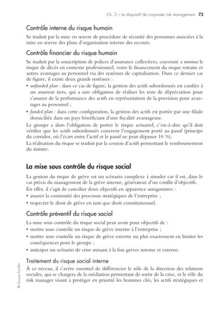 Ch. 2 – Le dispositif de corporate risk management 71
©GroupeEyrolles
• transfert contractuel hors assurance : via le choix de clauses d’Incoterm, par exemple,
limitant le risque fournisseur à l’international, ou via l’introduction de clauses de
pénalités de retard en cas de rupture d’approvisionnement imputable au fournisseur.
Contrôle curatif
Contrôle interne et gestion de crise
En cas de sinistre maximum possible, le groupe industriel activera son plan de conti-
nuité des processus critiques et cherchera soit à redéployer les flux logistiques à
l’international sur des usines non sinistrées ou à faire porter le coût de possession des
stocks sur les fournisseurs ayant signé les clauses de back-up.
Contrôle financier
En cas de rupture d’approvisionnement substantielle, le recours à cet outil se traduira
par une indemnisation assurance des pertes d’exploitation générées par cette rupture,
quelle qu’en soit la cause (causes imputables aux fournisseurs, ou causes exogènes,
telles que grève des transporteurs, par exemple).
La mise sous contrôle du risque politique
Le risque politique peut se matérialiser soit par :
• le risque de ne pas récupérer des flux à l’international du fait d’un blocage de
rétrocession de devises par une banque centrale d’un pays en développement ;
• le risque de destruction d’un actif par une guerre civile, militaire ou par la nationa-
lisation de l’outil de production.
Du point de vue du référentiel IFRS, ce risque est déjà intégré à la source via la
segmentation par zone géographique à l’international d’une part, et via la prise en
compte d’un risque pays dans l’intégration du calcul du CMPC1 d’autre part. De
surcroît, la durée d’usage des business plans concernant ces pays à risque s’avère être
beaucoup plus courte que la durée des business plans dans les pays relevant de l’OCDE.
Contrôle interne et gestion de crise
Protection des expatriés et des autochtones
Elle passe par la mise en œuvre de plans d’urgence et d’évacuation des expatriés
spécifiques de concert avec les consulats et ambassades locales, ainsi que par des
dispositifs spécifiques de protection des expatriés (gardiens parfois armés).
Protection des actifs
La protection des actifs se traduit par la mise en œuvre de dispositifs spécifiques
(gardes armés, locaux hautement sécurisés).
1. Coût moyen pondéré du capital : coût moyen de constitution des ressources financières à plus
d’un an.
 