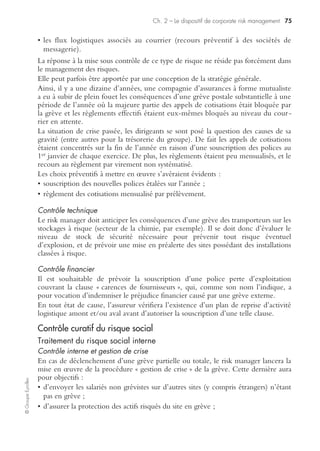 Ch. 2 – Le dispositif de corporate risk management 73
©GroupeEyrolles
Contrôle interne du risque humain
Se traduit par la mise en œuvre de procédure de sécurité des personnes associées à la
mise en œuvre des plans d’organisation interne des secours.
Contrôle financier du risque humain
Se traduit par la souscription de polices d’assurance collectives, couvrant a minima le
risque de décès en contexte professionnel, voire le financement du risque retraite et
autres avantages au personnel via des systèmes de capitalisation. Dans ce dernier cas
de figure, il existe deux grands systèmes :
• unfunded plan : dans ce cas de figure, la gestion des actifs subordonnés est confiée à
un assureur tiers, qui a une obligation de réaliser les tests de dépréciation pour
s’assurer de la performance des actifs en représentation de la provision pour avan-
tages au personnel ;
• funded plan : dans cette configuration, la gestion des actifs est portée par une filiale
domiciliée dans un pays bénéficiant d’une fiscalité avantageuse.
Le groupe a alors l’obligation de porter le risque actuariel, c’est-à-dire qu’il doit
vérifier que les actifs subordonnés couvrent l’engagement porté au passif (principe
du corridor, où l’écart entre l’actif et le passif ne peut dépasser 10 %).
La réalisation du risque se traduit par la cession d’actifs permettant le remboursement
du sinistre.
La mise sous contrôle du risque social
La gestion du risque de grève est un scénario complexe à simuler car il est, dans le
cas précis du management de la grève interne, générateur d’un conflit d’objectifs.
En effet, il s’agit de concilier deux objectifs en apparence antagonistes :
• assurer la continuité des processus stratégiques de l’entreprise ;
• respecter le droit de grève en tant que droit constitutionnel.
Contrôle préventif du risque social
La mise sous contrôle du risque social peut avoir pour objectifs de :
• mettre sous contrôle un risque de grève interne à l’entreprise ;
• mettre sous contrôle un risque de grève externe ou plus exactement en limiter les
conséquences pour le groupe ;
• anticiper un scénario de crise mixant à la fois grèves interne et externe.
Traitement du risque social interne
À ce niveau, il s’avère essentiel de différencier le rôle de la direction des relations
sociales, qui se chargera de la médiation permettant de sortir de la crise, et le rôle du
risk manager visant à protéger en priorité les hommes clés, les actifs stratégiques et
 