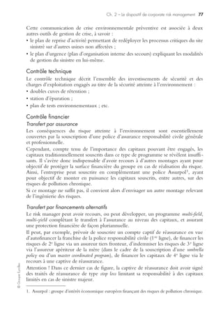 Ch. 2 – Le dispositif de corporate risk management 75
©GroupeEyrolles
• les flux logistiques associés au courrier (recours préventif à des sociétés de
messagerie).
La réponse à la mise sous contrôle de ce type de risque ne réside pas forcément dans
le management des risques.
Elle peut parfois être apportée par une conception de la stratégie générale.
Ainsi, il y a une dizaine d’années, une compagnie d’assurances à forme mutualiste
a eu à subir de plein fouet les conséquences d’une grève postale substantielle à une
période de l’année où la majeure partie des appels de cotisations était bloquée par
la grève et les règlements effectifs étaient eux-mêmes bloqués au niveau du cour-
rier en attente.
La situation de crise passée, les dirigeants se sont posé la question des causes de sa
gravité (entre autres pour la trésorerie du groupe). De fait les appels de cotisations
étaient concentrés sur la fin de l’année en raison d’une souscription des polices au
1er janvier de chaque exercice. De plus, les règlements étaient peu mensualisés, et le
recours au règlement par virement non systématisé.
Les choix préventifs à mettre en œuvre s’avéraient évidents :
• souscription des nouvelles polices étalées sur l’année ;
• règlement des cotisations mensualisé par prélèvement.
Contrôle technique
Le risk manager doit anticiper les conséquences d’une grève des transporteurs sur les
stockages à risque (secteur de la chimie, par exemple). Il se doit donc d’évaluer le
niveau de stock de sécurité nécessaire pour prévenir tout risque éventuel
d’explosion, et de prévoir une mise en préalerte des sites possédant des installations
classées à risque.
Contrôle ﬁnancier
Il est souhaitable de prévoir la souscription d’une police perte d’exploitation
couvrant la clause « carences de fournisseurs », qui, comme son nom l’indique, a
pour vocation d’indemniser le préjudice financier causé par une grève externe.
En tout état de cause, l’assureur vérifiera l’existence d’un plan de reprise d’activité
logistique amont et/ou aval avant d’autoriser la souscription d’une telle clause.
Contrôle curatif du risque social
Traitement du risque social interne
Contrôle interne et gestion de crise
En cas de déclenchement d’une grève partielle ou totale, le risk manager lancera la
mise en œuvre de la procédure « gestion de crise » de la grève. Cette dernière aura
pour objectifs :
• d’envoyer les salariés non grévistes sur d’autres sites (y compris étrangers) n’étant
pas en grève ;
• d’assurer la protection des actifs risqués du site en grève ;
 