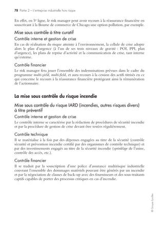 76 Partie 2 – L’entreprise industrielle hors risque
©GroupeEyrolles
• de protéger les salariés grévistes et non grévistes (risques de conflits entre les deux
typologies) ;
• d’envoyer les cadres clés intervenant sur les processus critiques sur des sites étran-
gers hautement protégés (ce sont en général des cadres du groupe ressortissants
étrangers non soumis au droit du travail français).
Contrôle ﬁnancier
Il sera possible d’activer des ressources financières si le groupe a souscrit avant
sinistre la location de comptes captifs de réassurance, ou s’il possède une société
captive de réassurance où le risque de grève interne a été souscrit.
Traitement du risque social externe
Contrôle interne et gestion de crise
En cas de déclenchement d’une grève, ou de plusieurs grèves externes, la cellule de
crise activera le dossier de gestion de crise « grève externe », dont l’objet sera : soit
de redéployer les flux logistiques (approvisionnement) dans des pays non grévistes,
ou d’avoir recours à des transporteurs de substitution, ou à des moyens de transport
dont la duplication a été négociée en préventif.
Contrôle ﬁnancier
En cas de grève externe, le risk manager déclarera un sinistre à son assureur apériteur
en vue de faire jouer la clause « carence de fournisseurs » tout en activant le plan de
reprise d’activité sur des sites non sinistrés pour limiter l’impact financier du sinistre.
La mise sous contrôle du risque atteinte à l’environnement
La mise sous contrôle de ce risque est un enjeu majeur pour les groupes industriels
RHP (risques hautement protégés) en termes de communication financière.
Ainsi, le rapport ISO 14001 (management durable de l’environnement) a souvent
pour objectif de sécuriser les parties prenantes (dont les actionnaires), en démontrant
la capacité du groupe à sécuriser les cash-flows en cas d’atteinte à l’environnement
majeure.
Mise sous contrôle préventif du risque atteinte à l’environnement
Contrôle interne et gestion de crise
Les groupes industriels à risque environnemental majeur sont soumis à une obliga-
tion de communication spécifique vis-à-vis des riverains (communication sur les
risques majeurs).
L’objectif de cette communication préventive est de donner des instructions aux
riverains du site industriel à risque en cas de matérialisation des risques (doivent-ils
évacuer ou, au contraire, se confiner en fonction des messages d’alerte envoyés ?).
 