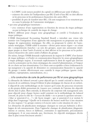 78 Partie 2 – L’entreprise industrielle hors risque
©GroupeEyrolles
En effet, en 5e ligne, le risk manager peut avoir recours à la réassurance financière en
souscrivant à la Bourse de commerce de Chicago une option pollution, par exemple.
Mise sous contrôle à titre curatif
Contrôle interne et gestion de crise
En cas de réalisation du risque atteinte à l’environnement, la cellule de crise adopte
alors le plan d’urgence (à l’un de ses trois niveaux de gravité : POI, PPI, plan
d’urgence), les plans de reprise d’activité et la communication de crise, tant interne
qu’externe.
Contrôle financier
Le risk manager fera jouer l’ensemble des indemnisations prévues dans le cadre du
programme multi-yield, multi-field, et aura recours à la cession des actifs titrisés en ce
qui concerne le recours à la réassurance financière protégeant ainsi la rémunération
de l’actionnaire.
La mise sous contrôle du risque incendie
Mise sous contrôle du risque IARD (incendies, autres risques divers)
à titre préventif
Contrôle interne et gestion de crise
Le contrôle interne se caractérise par la rédaction de procédures de sécurité incendie
et par la procédure de gestion de crise devant être testées régulièrement.
Contrôle technique
Il se matérialise à la fois par des dépenses engagées au titre de la sécurité (contrôle
sécurité et prévention incendie certifié par des organismes de contrôle technique) et
par des investissements engagés au titre de la sécurité incendie (sprinklage de l’usine,
contrôle des accès, etc.).
Contrôle financier
Il se traduit par la souscription d’une police d’assurance multirisque industrielle
couvrant l’ensemble des dommages matériels pouvant être générés par un incendie
et par la négociation de clauses de back-up avec des fournisseurs et des sous-traitants
captifs capables de porter des processus critiques en cas d’incendie.
 