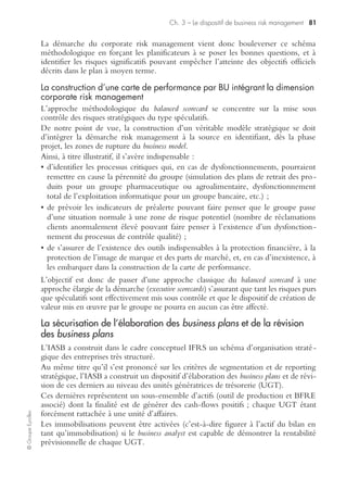 ©GroupeEyrolles
Chapitre 3
Le dispositif de business risk management
Le dispositif de business risk management se fixe pour objectif de sécuriser l’élabo-
ration des prévisions dans le domaine de la stratégie et de la maîtrise des risques
financiers spéculatifs (change, intérêt, etc.).
La mise sous contrôle des risques financiers
La mise sous contrôle des risques financiers passe par l’utilisation d’instruments
financiers par les trésoriers groupe ou les directeurs financiers en vue de générer des
plus-values ou d’aboutir à un impact financier nul (recours à des options futures,
swap, etc.). Il s’agit bien de mettre en œuvre à ce niveau des outils de mise sous
contrôle de risques spéculatifs ne relevant pas d’une démarche classique du corporate
risk management.
La mise sous contrôle des risques stratégiques
La mise sous contrôle des risques stratégiques passe par la construction de deux
dispositifs complémentaires :
• la sécurisation de l’élaboration de la stratégie par unité d’affaires via la méthodolo-
gie du balanced scorecard ;
• la sécurisation de la qualité et de la sincérité des prévisions budgétaires sur lesquel-
les vont se fonder les versements d’acomptes sur dividendes, via les méthodologies
d’élaboration de business plan et de révision de business plan.
Pour rappel, l’objectif du corporate risk management consiste à venir tester la résis-
tance du business model mis en œuvre sur chaque unité d’affaires en démontrant que,
dans tous les cas de figure, les objectifs stratégiques seront atteints, et que le groupe
sera capable d’honorer la rémunération de l’actionnaire.
La sécurisation de l’élaboration des plans stratégiques
via la méthodologie de la carte de performance
De la segmentation stratégique…
La construction d’un business model passe par une étape préalable qui correspond à la
segmentation stratégique du groupe par unité d’affaires. Au sens de la norme
IAS 14, un groupe industriel doit procéder à une double segmentation :
• par business unit (BU) / branche d’activité :
– possède son propre bilan et compte de résultat (actif identifiable et passif identifiable),
– le CA par unité d’affaires (BU) au moins égal à 10 % du CA consolidé, ou 10 %
du résultat opérationnel, ou 10 % de l’actif identifiable,
 