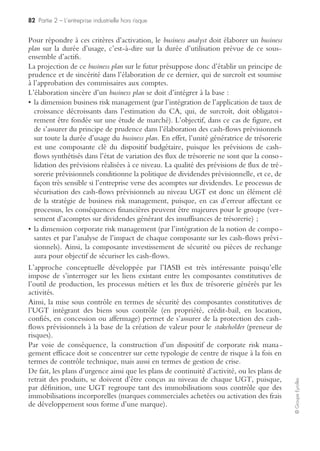 80 Partie 2 – L’entreprise industrielle hors risque
©GroupeEyrolles
– le CMPC (coût moyen pondéré du capital) est différent par unité d’affaires,
– existence du critère de l’indépendance par BU (l’arrêt d’une BU ne doit affecter
ni les processus ni les performances financières des autres BU),
– possibilité de prix de transfert inter-BU, s’ils sont marginaux et ne remettent pas
en cause le principe de l’autonomie stratégique ;
• par zone géographique/monétaire :
– avec existence d’une segmentation en fonction du niveau du risque politique
ou par technique de contrôle du risque de change.
WACC différent pour chaque zone géographique et corrélé à l’évaluation du
risque politique.
L’IASB (International Accounting Standard Board) a introduit une vision très
tournée vers l’intégration d’une approche risk management en proposant une telle
logique de segmentation stratégique. En effet, en proposant le critère de l’auto-
nomie stratégique, l’IASB valide la maxime « diviser pour mieux régner » en créant
des « compartiments étanches » au sein des groupes, ayant une autonomie straté-
gique propre et dont l’arrêt d’activité ne doit affecter ni les processus ni les perfor-
mances financières des autres unités d’affaires du groupe.
De même, lorsque l’IASB demande explicitement de majorer le CMPC d’un facteur
de risque politique, et d’isoler en communication financière les zones géographiques
à risque politique majeur, il reconnaît explicitement le droit de regard que doivent
avoir les actionnaires sur les choix stratégiques du conseil d’administration, et l’impact
de ces choix sur leur rémunération. Ces choix sont acceptables si bien évidemment le
top management a la capacité de démontrer en communication financière la capacité
du groupe à mettre effectivement sous contrôle le risque politique (guerre civile,
militaire, expropriation, nationalisation, etc.).
… à la construction de carte de performance par BU et zone géographique
La démarche du balanced scorecard a pour objectif que le comité exécutif se donne les
moyens de ses ambitions, lorsqu’il élabore le plan stratégique de chacun de ses métiers.
L’objectif de cette méthodologie est de s’assurer qu’il existe des processus récurrents
et des projets dédiés permettant de s’assurer avec certitude de l’atteinte des objectifs
décrits dans le plan. Bien entendu, la démarche du corporate risk management aura
pour objectif, pour chaque business model construit via la méthodologie du balanced
scorecard, de jouer le rôle de « l’avocat du diable » en se posant la question suivante :
« Que se passerait-il si… ? » (de façon imagée : que se passerait-il si je mettais le
doigt dans l’engrenage ? Quelle est la résistance du business model face à une situation
de crise majeure ? Le groupe existera-t-il encore suite à cette situation de crise ?).
Les démarches de planification stratégique classiques ne sont pas habituées à déve-
lopper de tels raisonnements. Dans l’approche classique de planification (diagnostic
interne et externe, forces et faiblesses, contraintes et opportunités, préconisations
stratégiques), il est sous-entendu que, forcément, les objectifs stratégiques décrits
dans le plan seront forcément atteints !
 