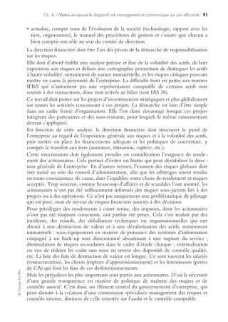©GroupeEyrolles
Chapitre 4
Mettre en œuvre le dispositif risk management
et communiquer sur son efficacité
Dans le cadre d’une étude d’opportunité ou de conformité, la mise en œuvre d’un
dispositif de risk management se doit de répondre à un certain nombre de
questions :
• Pourquoi mettre en œuvre un dispositif de risk management (raisons officielles et
officieuses) ?
• Comment construire un dispositif efficace ?
• Comment communiquer sur l’efficacité du dispositif de management des risques
(médias, cibles, contenu) ?
Les raisons de la construction d’un dispositif
de risk management efficace
S’adapter aux évolutions de la gouvernance d’entreprise
et aux exigences du marché
En résumé, il existe au moins deux façons d’aborder la mise en œuvre d’un dispositif
de risk management.
La première est de nature défensive et consiste à mettre en œuvre un dispositif
permettant de faire face aux obligations fixées par la loi ou par les pratiques usuelles
du métier. La stricte référence aux règles juridiques aboutit ainsi à construire un
dispositif de risk management et à le faire respecter autant que possible en interne,
voire par les sous-traitants et autres fournisseurs, et d’une façon générale par les
parties prenantes.
Encore faut-il préciser qu’il existe rarement une consolidation générale de
l’ensemble du corpus réglementaire qui s’impose à un groupe industriel : réglemen-
tation financière et fiscale, réglementation du travail et de la sécurité, réglementation
environnementale, réglementation sanitaire, réglementation produits et services, etc.
La seconde approche est plus dynamique : elle part du principe que le risk manage-
ment n’est jamais qu’un des moyens de la politique de maîtrise des risques divers et
variés qui s’imposent à l’entreprise.
Cette différence d’approche traduit d’une certaine manière le choix entre compliance
(« conformité légale ») et volonté de mise sous contrôle effective de risques significa-
tifs. Le risk manager se trouve être à la fois le gardien du temple en charge de l’appli-
cation de règles contraignantes et le business partner de la direction générale porteur
des projets de développement de l’entreprise.
 