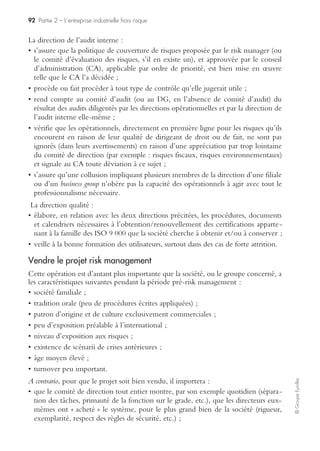 88 Partie 2 – L’entreprise industrielle hors risque
©GroupeEyrolles
Une telle dichotomie avait d’ailleurs été relevée par le sénateur Marini dans son
rapport du 27 juillet 2004 sur la première année d’application de la loi de sécurité
financière (LSF) de 2003. Elle se retrouve adoptée par les entreprises à l’égard du choix
pris en matière de communication externe sur les risques : le rapport du président sur
le dispositif de contrôle interne prévu par la LSF. Au bout d’une année d’application,
le sénateur écrivit le commentaire suivant (qui se suffit à lui-même) :
« Il n’est pas acceptable, à cet égard, que près des deux tiers des rapports examinés par le
cabinet Deloitte ne contiennent aucun détail concernant les risques encourus par la société. Il est
également inquiétant que seulement un peu plus d’un tiers des entreprises étudiées indiquent
comment les risques sont gérés d’un point de vue organisationnel. »
À cette carence s’ajoutait une divergence de vues entre les pouvoirs publics et
l’AMF sur l’orientation du rapport du président sur le contrôle interne : évaluatif ou
descriptif ? Là aussi, le distinguo en dit long sur l’accueil réservé au nouveau texte…
« Il ne s’agit naturellement pas de demander à l’entreprise de procéder à une autocritique qui
pourrait avoir des effets destructeurs. Il s’agit d’encourager l’adoption d’une perspective dyna-
mique orientée vers le progrès, plutôt que figée sur l’existant. »
Aujourd’hui, il faut constater les progrès accomplis, à force de pédagogie et peut-
être d’une moindre crainte sur l’étendue de la responsabilité pénale et civile des diri-
geants face au dispositif de risk management. Mais sont-ils suffisants pour faire du
risk management un moyen et non une fin ? Il y a donc un débat à nourrir et une
question cruciale à trancher.
S’adapter aux exigences du marché
Le risk management et surtout la communication qui va être faite sur son efficacité
sont des éléments de différenciation stratégique.
En effet, une communication financière sécurisante sur la mise sous contrôle effec-
tive des risques significatifs et des processus critiques du groupe industriel ainsi que
sur le management durable de l’environnement s’avère un élément de sécurisation
de l’ensemble des parties prenantes (actionnaires, investisseurs, etc.), mais aussi des
autorités de tutelle (AMF, commission bancaire, etc.), des agences de notation et des
analystes financiers.
Elle peut induire des évolutions de parts de marché, d’impact sur l’image en fonc-
tion de la maîtrise effective du dispositif de management des risques.
Sécuriser les objectifs stratégiques par un dispositif
de risk management efficace
L’un des objectifs majeurs du risk management est de s’assurer de l’existence d’un
alignement entre processus de l’entreprise, risques et objectifs stratégiques pouvant
être formalisé via une carte de performance associant la dimension management des
risques.
L’objectif de cette dernière est de s’assurer de l’existence de processus ou de projets
spécifiquement dédiés à l’atteinte des objectifs, dont les objectifs financiers.
Cette approche vise à garantir la protection du business model via le dispositif de
management des risques.
 