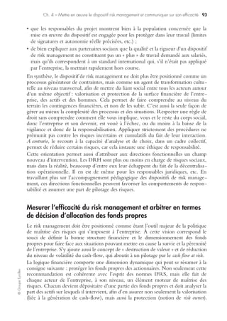 Ch. 4 – Mettre en œuvre le dispositif risk management et communiquer sur son efficacité 89
©GroupeEyrolles
Comment mettre en œuvre un dispositif de risk management
efficace
L’évolution dans la mise en œuvre d’un dispositif de risk management va fortement
évoluer en passant d’une obligation de moyens à une obligation de résultats.
Il ne s’agit plus simplement de décrire l’existence d’un dispositif de risk management
mais d’être capable d’en évaluer l’efficacité.
Organiser le processus de risk management et positionner les proces-
sus de pilotage au centre du dispositif
Cela sous-entend de hiérarchiser les différents risques de l’entreprise par processus
majeur et par ordre de criticité décroissante (probabilité d’occurrence × impact
financier pour l’entreprise), évaluation que l’on peut présenter plus commodément
sur une échelle type Richter (de 1 à 5, ou de 1 à 10).
Il convient également de vérifier qu’aux risques auxquels est exposé le groupe
industriel correspondent bien des objectifs du management, en clair que chaque
risque remonte bien à un responsable qui se l’approprie en direct (notion de risk
owner). Il ne sert, en effet, à rien de mentionner dans la liste des risques que l’entre-
prise est décidée à couvrir des « risques orphelins », i. e. correspondant à des objectifs
non distribués à une fonction donnée (situation que l’on retrouve trop souvent dans
des groupes industriels à forte dominante multiculturelle).
Préalables
S’assurer de la cohérence entre les risques listés par ordre de criticité lors de la carto-
graphie des risques et l’organisation de l’entreprise. Il faut souligner que la façon
d’aborder le sujet, si la société étudiée est une société « indépendante » à la diffé-
rence d’une PME « intégrée » à un ensemble plus large, sera fondamentalement
distincte, l’organisation matricielle des grands groupes et la juxtaposition des cultures
brouillant trop souvent l’organisation du processus, selon la vision que le groupe
industriel a du risk management.
S’assurer ensuite que l’ensemble du personnel, à tous les niveaux de responsabilité, a
bien perçu l’importance du sujet, a bien compris que le risk management (comme la
sécurité) est l’affaire de tous (et le personnel a donc été briefé en conséquence), et
pas seulement une mode passagère du comité de direction, et a bien intégré dans la
durée les principes de base qui soutiendront ultérieurement l’efficience du système
de risk management, à savoir :
• l’intégration de la dimension risk assessment dans toute décision prise en interne ;
• la primauté de la fonction sur le grade, principe dont le respect sous-tend toute
action de spécialiste digne de ce nom au sein du dispositif de risk management ;
• l’existence (et la pratique) des règles de gestion minimum minimorum. Il est toujours
surprenant de constater que nombre de procédures « de base » peuvent être inexis-
tantes, même dans des filiales de grands groupes…
 