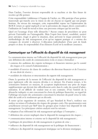 90 Partie 2 – L’entreprise industrielle hors risque
©GroupeEyrolles
Mise en œuvre
Au niveau opérationnel (technique, commercial, etc.) et autres niveaux fonction-
nels, mise en œuvre des tests spécifiques à chaque fonction, et selon les risques
majeurs identifiés par ordre de criticité décroissante.
Exemples
• Fiabilité du matériel de production pour la direction Fabrication (programme de
maintenance assistée par ordinateur…).
• Simulations sur la capacité du système informatique à gérer l’accroissement rapide
du nombre de clients et de leur répartition géographique.
Le risk manager (s’il existe) se doit d’être l’animateur et le garant de la mise en
œuvre d’un processus sous contrôle et complet, cohérent avec la vision globale qu’il
aura contribué à impulser précédemment. Exemple : chez un opérateur télépho-
nique, vérifier que la composante « climat social » dans un centre d’appels (point de
passage critique pour l’efficience globale du système) est bien prise en compte par
des entretiens croisés et indépendants (hiérarchie, DRH, salariés).
La direction de l’audit interne se doit d’organiser ses contrôles propres de manière à la
fois choisie (là où les risques sont les plus forts), aléatoire (pour garder un minimum de
caractère dissuasif au système de contrôle), universelle (par exemple : de petites filiales
en dessous du seuil de matérialité peuvent se révéler de véritables bombes à retardement
lors des premières questions de l’audit interne), et suivie (i. e. revoir systématiquement
la même unité tant que les résultats des audits réalisés ne seront pas satisfaisants).
Liaison formelle entre les opérationnels et le risk management
• La mise en œuvre du dispositif de risk management ne pouvant s’exercer systéma-
tiquement et exhaustivement partout (question de moyens), il est normalement
demandé aux opérationnels de renseigner sur une base annuelle ou trimestrielle un
questionnaire type, adressé (sans passer par la voie hiérarchique) à la direction du
risk management, pour que cette dernière ait une connaissance non biaisée de la
vision des risques, telle que la ressentent les opérationnels.
• Dans un tel processus de remontée d’information, il est important que les risques
signalés par les opérationnels soient resitués par le destinataire (souvent d’une
nationalité et d’une culture différentes de l’émetteur) dans le cadre des contraintes
réglementaires du pays émetteur.
Définir les frontières fonctionnelles entre direction financière,
audit interne, qualité et risk management
La direction financière : elle est au cœur de la gestion des risques. En effet, elle :
• est la gardienne de la qualité du flux d’information financière et de son intégrité ;
• se porte garante, dans la limite des informations dont elle dispose, de l’exhaustivité
des informations publiées (et de celles qui ne le sont pas) ;
 