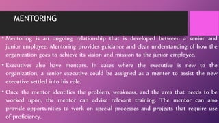 MENTORING
• Mentoring is an ongoing relationship that is developed between a senior and
junior employee. Mentoring provides guidance and clear understanding of how the
organization goes to achieve its vision and mission to the junior employee.
• Executives also have mentors. In cases where the executive is new to the
organization, a senior executive could be assigned as a mentor to assist the new
executive settled into his role.
• Once the mentor identifies the problem, weakness, and the area that needs to be
worked upon, the mentor can advise relevant training. The mentor can also
provide opportunities to work on special processes and projects that require use
of proficiency.
 