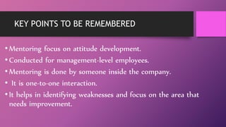 KEY POINTS TO BE REMEMBERED
• Mentoring focus on attitude development.
• Conducted for management-level employees.
• Mentoring is done by someone inside the company.
• It is one-to-one interaction.
• It helps in identifying weaknesses and focus on the area that
needs improvement.
 